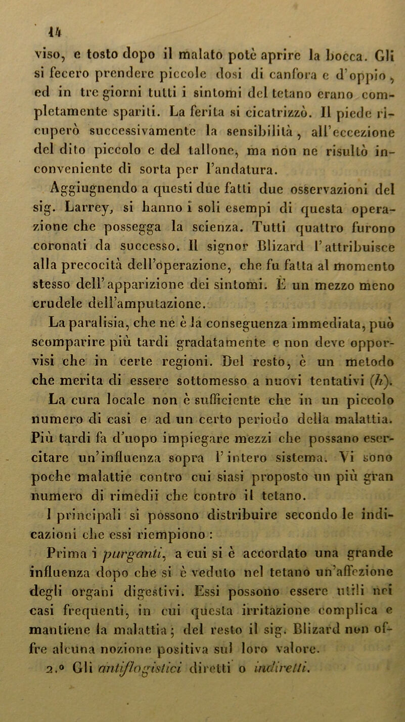 viso, e tosto dopo il malato potè aprire la bocca. Gli si fecero prendere piccole dosi di canfora e d’oppio, ed in tre giorni tutti i sintomi del tetano erano com- pletamente spariti. La ferita si cicatrizzò. Il piede ri- cuperò successivamente la sensibilità, all’eccezione del dito piccolo e del tallone, ma non ne risultò in- conveniente di sorta per l’andatura. Aggiugnendo a questi due fatti due osservazioni del sig. Larrey, si hanno i soli esempi di questa opera- zione che possegga la scienza. Tutti quattro furono coronati da successo. Il signor Blizard l’attribuisce alla precocità dell’operazione, che fu fatta al momento stesso dell’apparizione dei sintomi. È un mezzo meno crudele dell’amputazione. La paralisia, che ne è la conseguenza immediata, può scomparire più tardi gradatamente e non deve oppor- visi che in certe regioni. Del resto, è un metodo che merita di essere sottomesso a nuovi tentativi (li). La cura locale non è sufficiente che in un piccolo numero di casi e ad un certo periodo della malattia. Più tardi fa d’uopo impiegare mezzi che possano eser- citare un’influenza sopra l’intero sistema. Vi sono poche malattie contro cui siasi proposto un più gran numero di rimedii che contro il tetano. 1 principali si possono distribuire secondo le indi- cazioni che essi riempiono : Prima i purganti, a cui si è accordato una grande influenza dopo che si è veduto nel tetano un'affezione degli organi digestivi. Essi possono essere utili nei casi frequenti, in cui questa irritazione complica e mantiene la malattia ; del resto il sig. Blizard non of- fre alcuna nozione positiva sul loro valore. 2.0 Gli antiflogistici diretti o indire Ili.