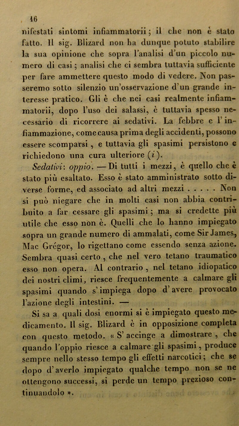 nìfestati sìntomi infiammatorii ; il clic non è stato fatto. Il sig. Blizard non ha dunque potuto stabilire la sua opinione che sopra l’analisi d’un piccolo nu- mero di casi ; analisi che ci sembra tuttavia sufficiente per fare ammettere questo modo di vedere. Non pas- seremo sotto silenzio un’osservazione d’un grande in- teresse pratico. Gli è che nei casi realmente infiam- matorii, dopo l’uso dei salassi, è tuttavia spesso ne- cessario di ricorrere ai sedativi. La febbre c 1 in- fiammazione, come causa prima degli accidenti, possono essere scomparsi , e tuttavia gli spasimi persistono e richiedono una cura ulteriore (i ). Sedativi: oppio. —Di tutti i mezzi, è quello che è stato più esaltato. Esso è stato amministrato sotto di- verse forme, ed associato ad altri mezzi Non si può niegare che in molti casi non abbia contri- buito a far cessare gli spasimi ; ma si credette più utile che esso non è. Quelli che lo hanno impiegato sopra un grande numero di ammalati, come Sir James, Mac Grégor, lo rigettano come essendo senza azione. Sembra quasi certo , che nel vero tetano traumatico esso non opera. Al contrario , nel tetano idiopatico dei nostri climi, riesce frequentemente a calmare gli spasimi quando s’impiega dopo d’avere provocato l’azione degli intestini. — Si sa a quali dosi enormi si è impiegato questo me- dicamento. Il sig. Blizard è in opposizione completa con questo metodo. « S’ accinge a dimostrare , che quando l’oppio riesce a calmare gli spasimi, produce sempre nello stesso tempo gli effetti narcotici} che se dopo d’averlo impiegato qualche tempo non se ne ottengono successi, si perde un tempo prezioso con- tinuandolo ».