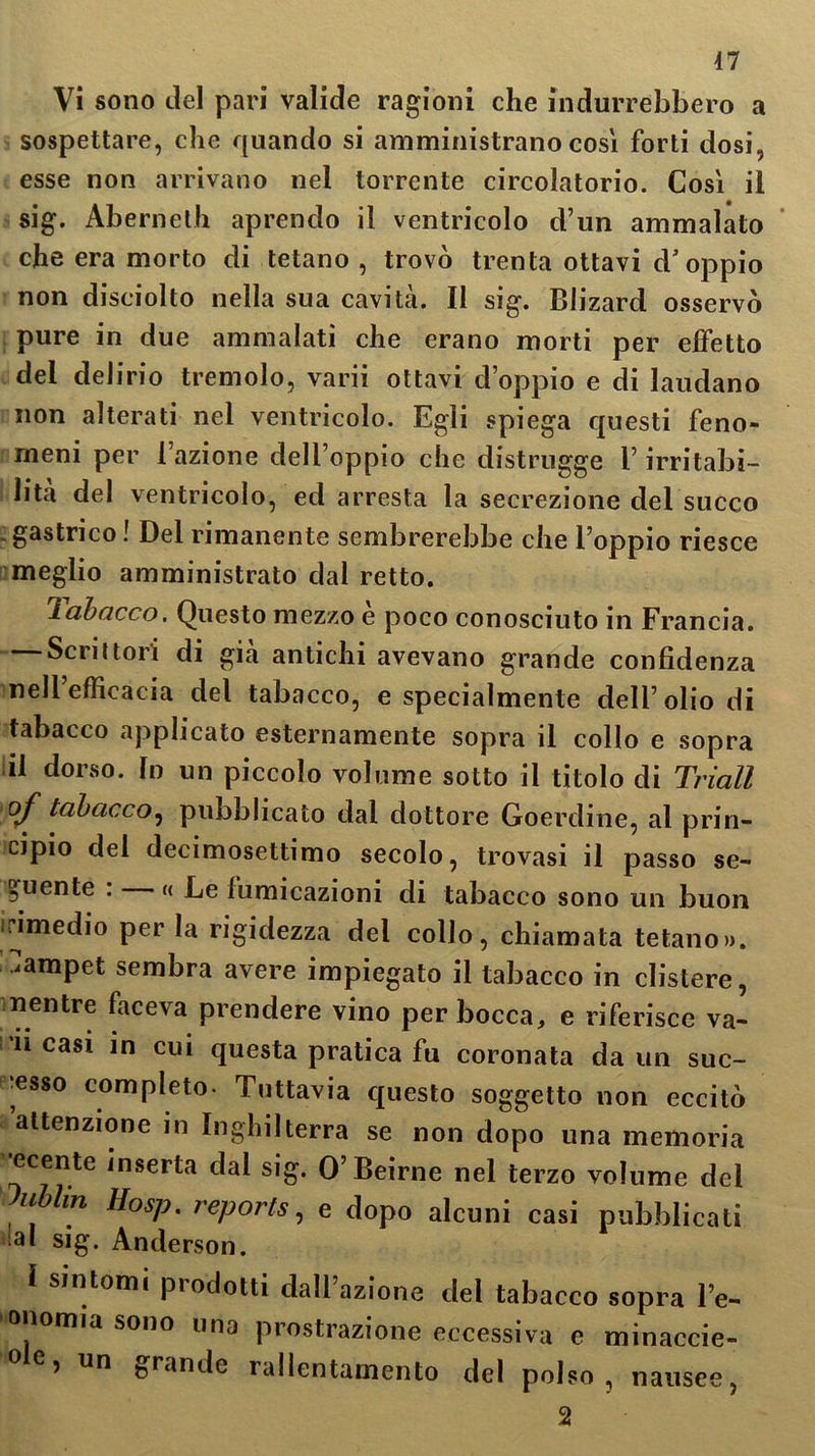 Vi sono del pari valide ragioni che indurrebbero a sospettare, che quando si amministrano così forti dosi, esse non arrivano nel torrente circolatorio. Così il sig. Abernelh aprendo il ventricolo d’un ammalato che era morto di tetano , trovò trenta ottavi d'oppio non disciolto nella sua cavità. Il sig. Blizard osservò pure in due ammalati che erano morti per effetto del delirio tremolo, varii ottavi doppio e di laudano non alterati nel ventricolo. Egli spiega questi feno- meni per l’azione dell’oppio che distrugge l’irritabi- lità del ventricolo, ed arresta la secrezione del succo .gastrico! Del rimanente sembrerebbe che l’oppio riesce meglio amministrato dal retto. labacco. Questo mezzo e poco conosciuto in Francia. Scrittori di già antichi avevano grande confidenza nell efficacia del tabacco, e specialmente dell’olio di tabacco applicato esternamente sopra il collo e sopra il dorso, (n un piccolo volume sotto il titolo di Triall of tabacco, pubblicato dal dottore Goerdine, al prin- cipio del decimosettimo secolo, trovasi il passo se- guente : « Le lumicazioni di tabacco sono un buon irimedio per la rigidezza del collo, chiamata tetano», ampet sembra avere impiegato il tabacco in clistere, mentre faceva prendere vino per bocca, e riferisce va- ii casi in cui questa pratica fu coronata da un suc- cesso completo. Tuttavia questo soggetto non eccitò attenzione in Inghilterra se non dopo una memoria ecente inserta dal sig. O’Beirne nel terzo volume del lubUn Hosp. reporis, e dopo alcuni casi pubblicati ia* sig. Anderson. sintomi piodotti dall azione del tabacco sopra l’e- omia sono una prostrazione eccessiva e minaccie- oe> un grande rallentamento del polso, nausee, 2