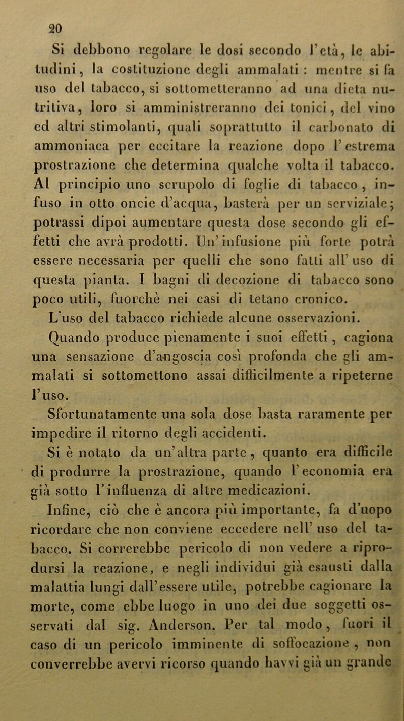 Si debbono regolare le dosi secondo l’età, le abi- tudini, la costituzione degli ammalati: mentre si fa liso del tabacco, si sottometteranno ad una dieta nu- tritiva, loro si amministreranno dei tonici, del vino ed altri stimolanti, quali soprattutto il carbonato di ammoniaca per eccitare la reazione dopo l’estrema prostrazione che determina qualche volta il tabacco. Al principio uno scrupolo di foglie di tabacco , in- fuso in otto oncie d’acqua, basterà per un scrviziale; potrassi dipoi aumentare questa dose secondo gli ef- fetti che avrà prodotti. Un’infusione più forte potrà essere necessaria per quelli che sono fatti all uso di questa pianta. I bagni di decozione di tabacco sono poco utili, fuorché nei casi di tetano cronico. L’uso del tabacco richiede alcune osservazioni. Quando produce pienamente i suoi effetti , cagiona una sensazione d’angoscia così profonda che gli am- malati si sottomettono assai difficilmente a ripeterne l’uso. Sfortunatamente una sola dose basta raramente per impedire il ritorno degli accidenti. Si è notato da un’altra parte, quanto era difficile di produrre la prostrazione, quando 1 economia era già sotto rinfluenza di altre medicazioni. Infine, ciò che è ancora più importante, fa cl’uopo ricordare che non conviene eccedere nell uso del ta- bacco. Si correrebbe pericolo di non vedere a ripro- dursi la reazione, e negli individui già esausti dalla malattia lungi dall’essere utile, potrebbe cagionare la morte, come ebbe luogo in uno dei due soggetti os- servati dal sig. Anderson. Per tal modo, luori il caso di un pericolo imminente di solìocazione , non converrebbe avervi ricorso quando havvi già un grande