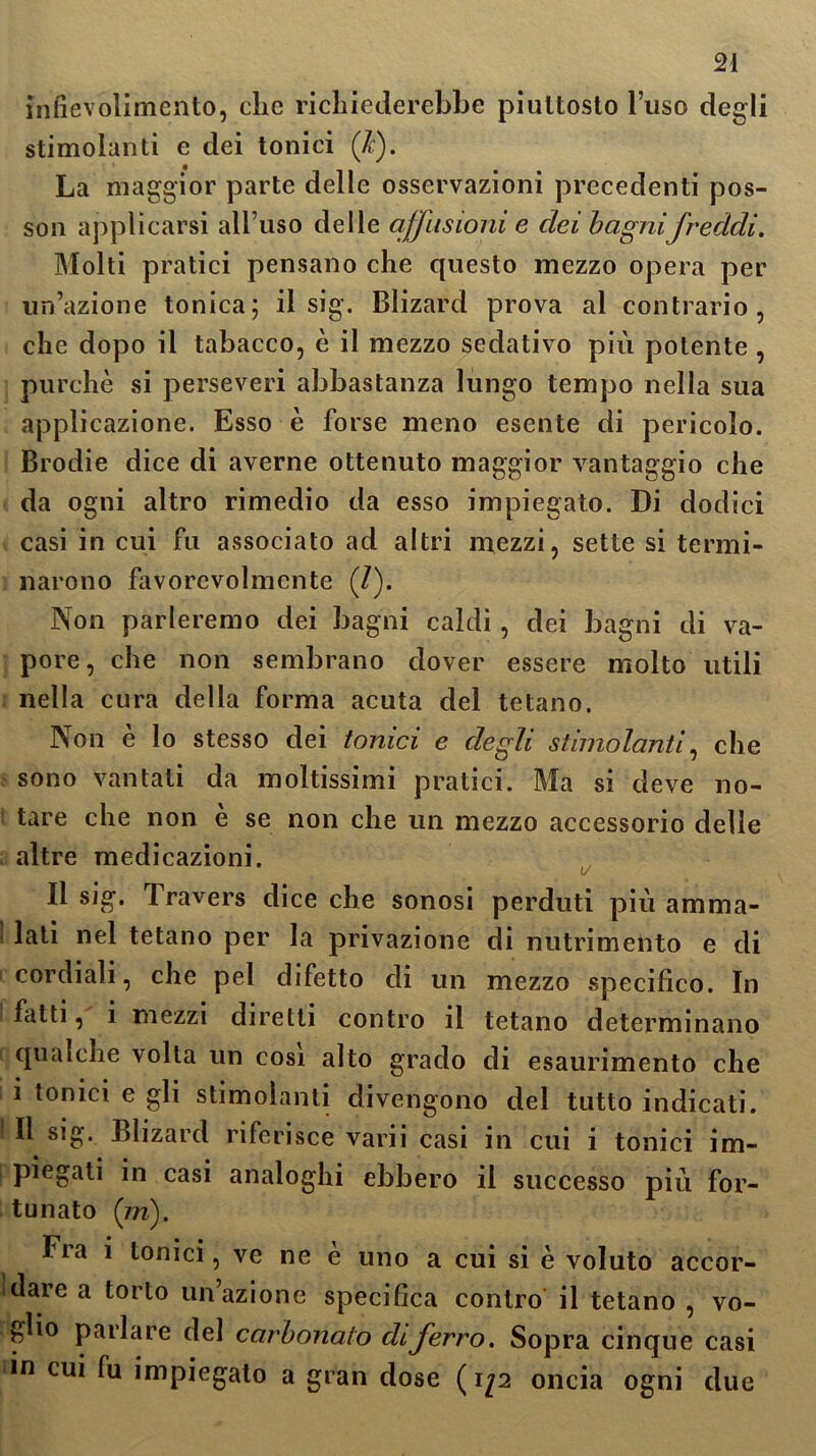 infievolimento, che richiederebbe piuttosto l’uso degli stimolanti e dei tonici (Jc). La maggior parte delle osservazioni precedenti pos- son applicarsi all’uso delle a/fusioni e elei bagnifreddi. Molti pratici pensano che questo mezzo opera per un’azione tonica; il sig. Blizard prova al contrario, che dopo il tabacco, è il mezzo sedativo piu potente , purché si perseveri abbastanza lungo tempo nella sua applicazione. Esso è forse meno esente di pericolo. Brodie dice di averne ottenuto maggior vantaggio che da ogni altro rimedio da esso impiegato. Di dodici casi in cui fu associato ad altri mezzi, sette si termi- narono favorevolmente (/). Non parleremo dei bagni caldi , dei bagni di va- pore, che non sembrano dover essere molto utili nella cura della forma acuta del tetano. Non è lo stesso dei tonici e degli stimolanti, che sono vantati da moltissimi pratici. Ma si deve no- tare che non è se non che un mezzo accessorio delle altre medicazioni. Il sig. Iravers diceche sonosi perduti più amma- lati nel tetano per la privazione di nutrimento e di cordiali, che pel difetto di un mezzo specifico. In fatti, i mezzi diretti contro il tetano determinano qualche volta un cosi alto grado di esaurimento che i tonici e gli stimolanti divengono del tutto indicati. Il sig. Blizard riferisce varii casi in cui i tonici im- piegali in casi analoghi ebbero il successo più for- tunato (in). Fia i tonici, ve ne e uno a cui si è voluto accor- dare a torto un’azione specifica contro il tetano , vo- glio parlare del carbonaio eli ferro. Sopra cinque casi in cui fu impiegato a gran dose ( ìp oncia ogni due