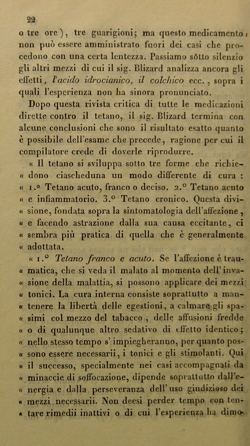 otre ore), tre guarigioni; ma questo medicamento i non può essere amministrato fuori dei casi che pro- cedono con una certa lentezza. Passiamo sótto silenzio gli altri mezzi di cui il sig. Blizard analizza ancora gli effetti, Vacido idrocianico, il colchico ecc. , sopra i quali l’esperienza non ha sinora pronunciato. Dopo questa rivista critica di tutte le medicazioni dirette contro il tetano, il sig. Blizard termina con alcune conclusioni che sono il risultato esatto quanto è possibile dell’esame che precede, ragione per cui il compilatore crede di doverle riprodurre. « Il tetano si sviluppa sotto tre forme che richie- « dono ciascheduna un modo differente di cura : « i.° Tetano acuto, franco o deciso. i.° Tetano acuto « e infiammatorio. 3.° Tetano cronico. Questa di vi— « sione, fondata sopra la sintomatologia dell’affezione , « e facendo astrazione dalla sua causa eccitante, ci « sembra più pratica di quella che è generalmente « adottata. « i.° Tetano franco e acuto. Se l’affezione è trau- « matica, che si veda il malato al momento dell’ inva- « sione della malattia, si possono applicare dei mezzi « tonici. La cura interna consiste soprattutto a man- te tenere la libertà delle egestioni, a calmare gli spa- « simi col mezzo del tabacco , delle effusioni fredde « o di qualunque altro sedativo di effetto identico ; « nello stesso tempo s’impiegheranno, per quanto pos- « sono essere necessarii, i tonici e gli stimolanti. Qui « il successo, specialmente nei casi accompagnati da « minaccie di soffocazione, dipende soprattutto dall’e- « nergia e dalla perseveranza dell’uso giudizioso dei « mezzi necessarii. Non deesi perder tempo con ten- * tare rimedii inattivi o di cui l’esperienza ha dimo