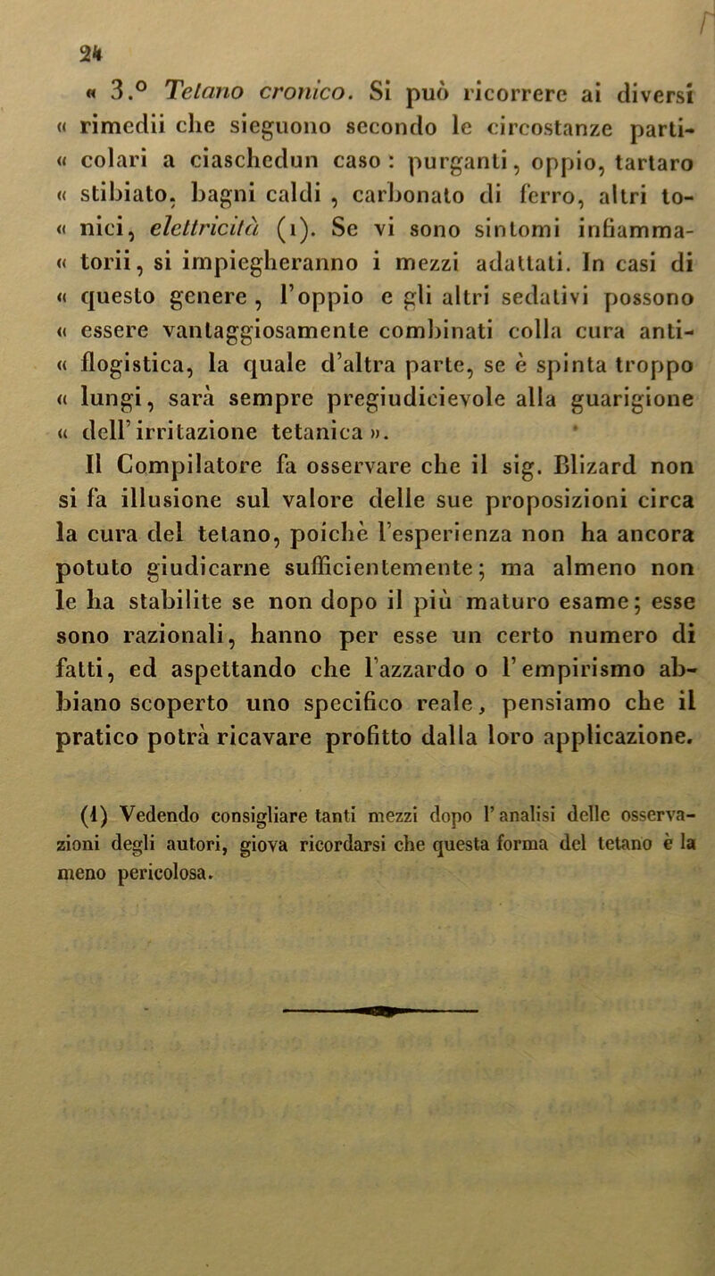 2H « 3.° Telano cronico. Si può ricorrere ai diversi « rimedii che sieguono secondo le circostanze parti- « colaci a ciaschedun caso: purganti, oppio, tartaro « stibiato, bagni caldi , carbonato di ferro, altri to- « nici, elettricità (1). Se vi sono sintomi infiamma- « torii, si impiegheranno i mezzi adattati. In casi di « questo genere , l’oppio e gli altri sedativi possono « essere vantaggiosamente combinati colla cura anti- « flogistica, la quale d’altra parte, se è spinta troppo <( lungi, sarà sempre pregiudicievole alla guarigione « dell’ irritazione tetanica». Il Compilatore fa osservare che il sig. Blizard non si fa illusione sul valore delle sue proposizioni circa la cura del tetano, poiché l’esperienza non ha ancora potuto giudicarne sufficientemente; ma almeno non le ha stabilite se non dopo il più maturo esame; esse sono razionali, hanno per esse un certo numero di fatti, ed aspettando che l’azzardo o l’empirismo ab- biano scoperto uno specifico reale, pensiamo che il pratico potrà ricavare profitto dalla loro applicazione. (1) Vedendo consigliare tanti mezzi dopo l’analisi delle osserva- zioni degli autori, giova ricordarsi che questa forma del tetano è la meno pericolosa.