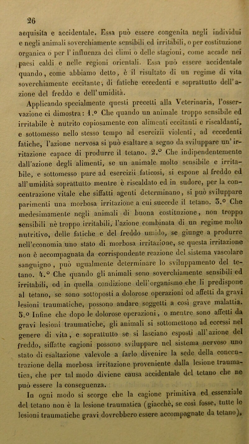 acquisita e accidentale. Essa può essere congenita negli individui e negli animali soverchiamente sensibili ed irritabili, oper costituzione organica o per l’influenza dei climi o delle stagioni, come accade nei paesi caldi c nelle regioni orientali. Essa può essere accidentale quando, come abbiamo detto, è il risultato di un regime di vita soverchiamente eccitante, di fatiche eccedenti e soprattutto dell’a- zione del freddo e dell’umidità. Applicando specialmente questi precetti alla Veterinaria, l’osser- vazione ci dimostra : 4.° Che quando un animale troppo sensibile ed irritabile è nutrito copiosamente con alimenti eccitanti e riscaldanti, e sottomesso nello stesso tempo ad esercizii violenti, ad eccedenti fatiche, l’azione nervosa si può esaltare a segno da sviluppare un’ ir- ritazione capace di produrre il telano. 2.° Che indipendentemente dall’azione degli alimenti, se un animale molto sensibile e irrita- bile, e sottomesso pure ad esercizii faticosi, si espone al freddo ed all’umidità soprattutto mentre è riscaldato ed in sudore, per la con- centrazione vitale che siffatti agenti determinano, si può sviluppare parimenti una morbosa irritazione a cui succede il tetano. o.° Che medesimamente negli animali di buona costituzione, non troppo sensibili nè troppo irritabili, l’azione combinata di un regime molto nutritivo, delle fatiche e del freddo umido, se giunge a produrre nell’economia uno stato di morbosa irritazione, se questa irritazione non è accompagnata da corrispondente reazione del sistema vascolare sanguigno , può ugualmente determinare lo sviluppamenlo del te- tano. 4.° Che quando gli animali sono soverchiamente sensibili ed irritabili, od in quella condizione deli organismo che li predispone al tetano, se sono sottoposti a dolorose operazioni od affetti da gravi lesioni traumatiche, possono andare soggetti a così grave malattia. 5.o Infine che dopo le dolorose operazioni, o mentre sono affetti da gravi lesioni traumatiche, gli animali si sottomettono ad eccessi nel genere di vita , e soprattutto se si lasciano esposti all azione del freddo, siffatte cagioni possono sviluppare nel sistema nervoso uno stato di esaltazione valevole a farlo divenire la sede della concen- trazione della morbosa irritazione proveniente dalla lesione trauma- tica, che per tal modo diviene causa accidentale del tetano clic ne può essere la conseguenza. In ogni modo si scorge che la cagione primitiva ed essenziale del tetano non è la lesione traumatica (giacche, se così fosse, tutte le lesioni traumatiche gravi dovrebbero essere accompagnate da tetano).