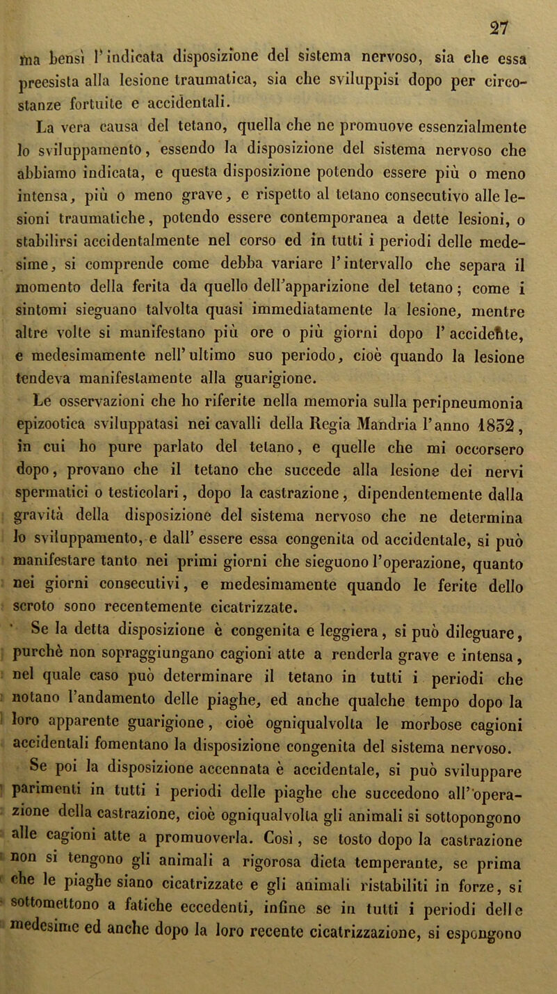 ma bensì 1* indicata disposizione del sistema nervoso, sia che essa preesista alla lesione traumatica, sia che sviluppisi dopo per circo- stanze fortuite e accidentali. La vera causa del tetano, quella che ne promuove essenzialmente lo sviluppamento, essendo la disposizione del sistema nervoso che abbiamo indicata, e questa disposizione potendo essere più o meno intensa, più o meno grave, e rispetto al tetano consecutivo alle le- sioni traumatiche, potendo essere contemporanea a dette lesioni, o stabilirsi accidentalmente nel corso ed in tutti i periodi delle mede- sime, si comprende come debba variare l’intervallo che separa il momento della ferita da quello deirapparizione del tetano ; come i sintomi sieguano talvolta quasi immediatamente la lesione, mentre altre volte si manifestano più ore o più giorni dopo I’ accidente, e medesimamente nell’ultimo suo periodo, cioè quando la lesione tendeva manifestamente alla guarigione. Le osservazioni che ho riferite nella memoria sulla peripneumonia epizootica sviluppatasi nei cavalli della Regia Mandria l’anno 1852, in cui ho pure parlato del tetano, e quelle che mi occorsero dopo, provano che il tetano che succede alla lesione dei nervi spermatici o testicolari, dopo la castrazione , dipendentemente dalla gravità della disposizione del sistema nervoso che ne determina lo sviluppamento, e dall’ essere essa congenita od accidentale, si può manifestare tanto nei primi giorni che sieguono l’operazione, quanto nei giorni consecutivi, e medesimamente quando le ferite dello scroto sono recentemente cicatrizzate. Se la detta disposizione è congenita e leggiera, si può dileguare, purché non sopraggiungano cagioni atte a renderla grave e intensa, nel quale caso può determinare il tetano in tutti i periodi che notano l’andamento delle piaghe, ed anche qualche tempo dopo la loro apparente guarigione, cioè ogniqualvolta le morbose cagioni accidentali fomentano la disposizione congenita del sistema nervoso. Se poi la disposizione accennata è accidentale, si può sviluppare parimenti in tutti i periodi delle piaghe che succedono all’opera- zione della castrazione, cioè ogniqualvolta gli animali si sottopongono alle cagioni alte a promuoverla. Così, se tosto dopo la castrazione non si tengono gli animali a rigorosa dieta temperante, se prima che le piaghe siano cicatrizzate e gli animali ristabiliti in forze, si sottomettono a fatiche eccedenti, infine se in tutti i periodi delle medesime ed anche dopo la loro recente cicatrizzazione, si espongono