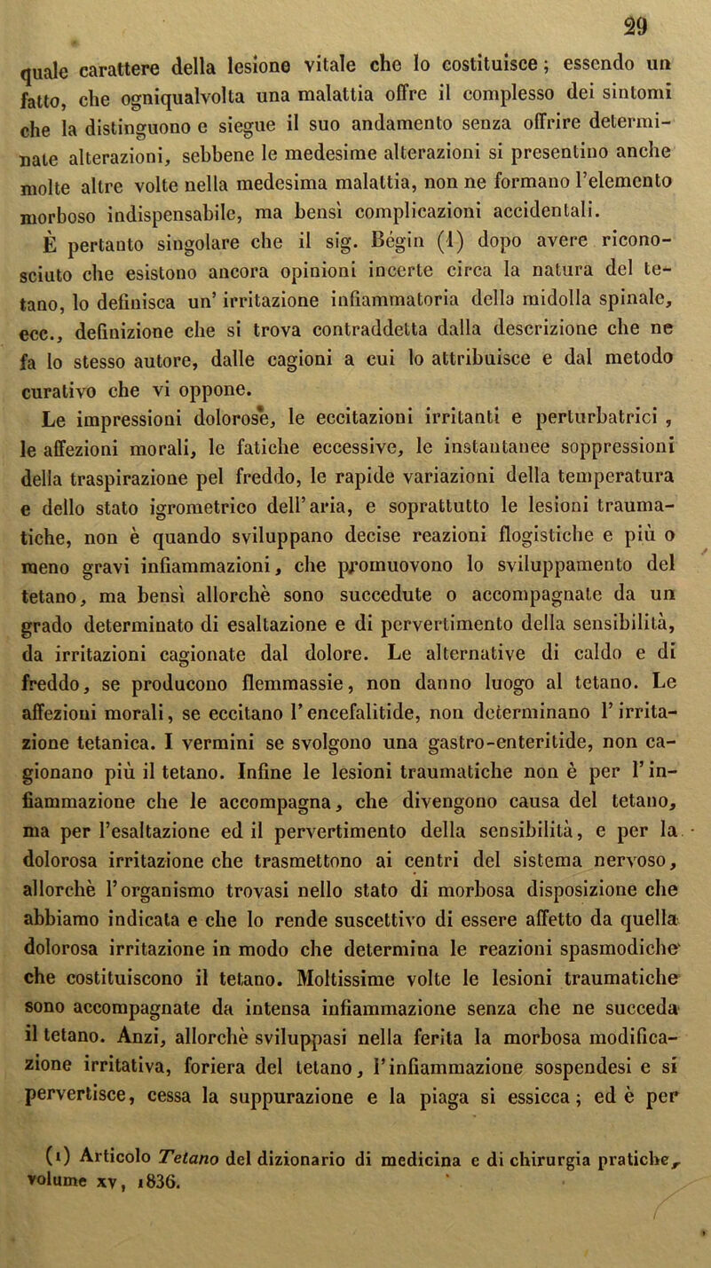 quale carattere della lesione vitale che lo costituisce; essendo un fatto, che ogniqualvolta una malattia offre il complesso dei sintomi che la distinguono e siegue il suo andamento senza offrire determi- nate alterazioni, sebbene le medesime alterazioni si presentino anche molte altre volle nella medesima malattia, non ne formano l’elemento morboso indispensabile, ma bensì complicazioni accidentali. È pertanto singolare che il sig. Bégin (1) dopo avere ricono- sciuto che esistono ancora opinioni incerte circa la natura del te- tano, lo definisca un’ irritazione infiammatoria della midolla spinale, ecc., definizione che si trova contraddetta dalla descrizione che ne fa Io stesso autore, dalle cagioni a cui lo attribuisce e dal metodo curativo che vi oppone. Le impressioni dolorose, le eccitazioni irritanti e perturbatrici , le affezioni morali, le fatiche eccessive, le instautanee soppressioni della traspirazione pel freddo, le rapide variazioni della temperatura e dello stato igrometrico dell’aria, e soprattutto le lesioni trauma- tiche, non è quando sviluppano decise reazioni flogistiche e più o meno gravi infiammazioni, che promuovono lo sviluppamento del tetano, ma bensì allorché sono succedute o accompagnate da un grado determinato di esaltazione e di pervertimento della sensibilità, da irritazioni cagionate dal dolore. Le alternative di caldo e di freddo, se producono flemmassie, non danno luogo al tetano. Le affezioni morali, se eccitano l’encefalitide, non determinano l’irrita- zione tetanica. I vermini se svolgono una gastro-enteritide, non ca- gionano più il tetano. Infine le lesioni traumatiche non è per l’in- fiammazione che le accompagna, che divengono causa del tetano, ma per l’esaltazione ed il pervertimento della sensibilità, e per la dolorosa irritazione che trasmettono ai centri del sistema nervoso, allorché l’organismo trovasi nello stato di morbosa disposizione che abbiamo indicala e che lo rende suscettivo di essere affetto da quella dolorosa irritazione in modo che determina le reazioni spasmodiche' che costituiscono il tetano. Moltissime volte le lesioni traumatiche sono accompagnate da intensa infiammazione senza che ne succeda il tetano. Anzi, allorché sviluppasi nella ferita la morbosa modifica- zione irritativa, foriera del tetano, l’infiammazione sospendesi e si pervertisce, cessa la suppurazione e la piaga si essicca; ed è per (0 Articolo Tetano del dizionario di medicina e di chirurgia pratiche, volume xv, i836.