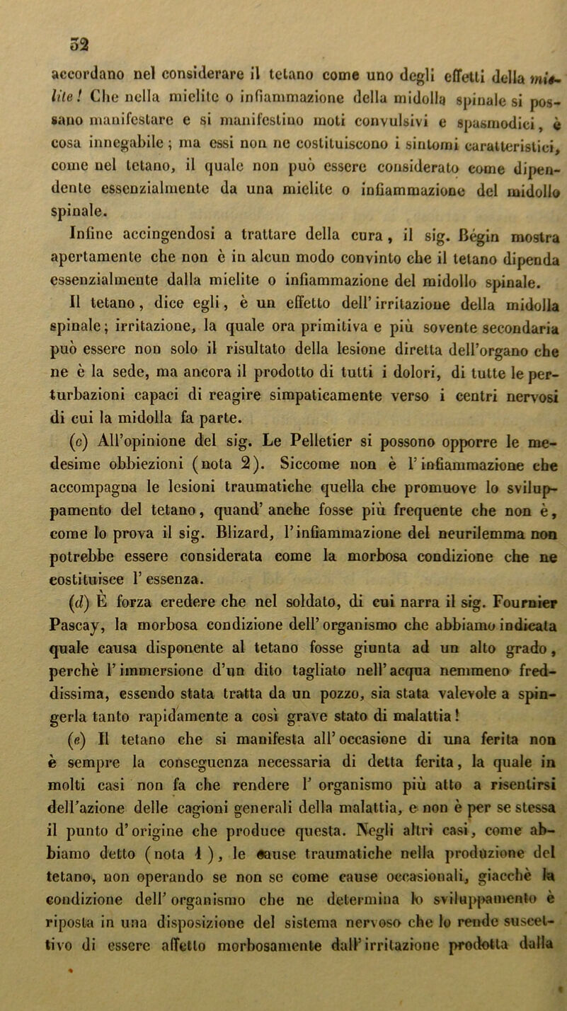 accordano nel considerare 11 telano come uno degli effetti della mié- lite! Che nella mielite o infiammazione della midolla spinalesi pos- sano manifestare e si manifestino moti convulsivi e spasmodici, è cosa innegabile ; ma essi non ne costituiscono i sintomi caratteristici, come nel tetano, il quale non può essere considerato come dipen- dente essenzialmente da una mielite o infiammazione del midollo spinale. Infine accingendosi a trattare della cura , il sig. Bégin mostra apertamente che non c in alcun modo convinto che il telano dipenda essenzialmente dalla mielite o infiammazione del midollo spinale. Il tetano, dice egli, è un effetto dell’irritazione della midolla spinale; irritazione, la quale ora primitiva e più sovente secondaria può essere non solo il risultato della lesione diretta dell’organo che ne è la sede, ma ancora il prodotto di tutti i dolori, di tutte le per- turbazioni capaci di reagire simpaticamente verso i centri nervosi di cui la midolla fa parte. (c) All’opinione del sig. Le Pelletier si possono opporre le me- desime obbiezioni (nota 2). Siccome non è l’infiammazione che accompagna le lesioni traumatiche quella che promuove lo svilup- pamento del tetano, quand’anche fosse più frequente che non è, come lo prova il sig. Blizard, l’infiammazione del neurilemma non potrebbe essere considerata come la morbosa condizione che ne costituisce F essenza. (d) È forza credere che nel soldato, di cui narra il sig. Fournier Pascay, la morbosa condizione dell’organismo che abbiamo indicata quale causa disponente al tetano fosse giunta ad un alto grado, perchè l’immersione d’un dito tagliato nell’ acqua nemmeno fred- dissima, essendo stata tratta da un pozzo, sia stata valevole a spin- gerla tanto rapidamente a così grave stato di malattia ! (e) Il tetano che si manifesta all’occasione di una ferita non è sempre la conseguenza necessaria di detta ferita, la quale in molti casi non fa che rendere fi organismo più atto a risentirsi dell’azione delle cagioni generali della malattia, e non è per se stessa il punto d’origine che produce questa. Negli altri casi, come ab- biamo detto (nota 4 ), le «ause traumatiche nella produzione del tetano, non operando se non se come cause occasionali, giacche la condizione dell’ organismo che ne determina k> svi lappa mento è riposta in una disposizione del sistema nervoso che lo rende suscet- tivo di essere affetto morbosamente dall’irritazione prodotta dalla 9