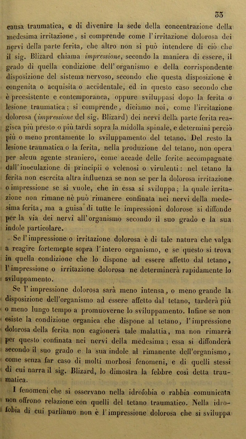 35 causa traumatica, e di divenire la sede della concentrazione della medesima irritazione, si comprende come l’irritazione dolorosa dei nervi della parte ferita, che altro non si può intendere di ciò che il sig. Blizard chiama impressione, secondo la maniera di essere, il grado di quella condizione dell’ organismo c della corrispondente disposizione del sistema nervoso, secondo che questa disposizione è congenita o acquisita o accidentale, ed in questo caso secondo che è preesistente e contemporanea, oppure sviluppasi dopo la ferita o lesione traumatica; si comprende, diciamo noi, come l’irritazione dolorosa (impressione del sig. Blizard) dei nervi della parte ferita rea- gisca più presto o più tardi sopra la midolla spinale, e determini perciò più o meno prontamente lo sviluppamenlo del tetano. Del resto la lesione traumatica o la ferita, nella produzione del tetano, non opera per alcun agente straniero, come accade delle ferite accompagnate dall’inoculazione di principii o velenosi o virulenti: nel tetano la ferita non esercita altra influenza se non se per la dolorosa irritazione o impressione se si vuole, che in essa si sviluppa ; la quale irrita- zione non rimane nè può rimanere confinata nei nervi della mede- sima ferita, ma a guisa di tutte le impressioni dolorose si diffonde per la via dei nervi all’ organismo secondo il suo grado e la sua indole particolare. Se l’impressione o irritazione dolorosa è di tale natura che valga a reagire fortemente sopra l’intero organismo, e se questo si trova in quella condizione che lo dispone ad essere affetto dal tetano, l’impressione o irritazione dolorosa ne determinerà rapidamente lo sviluppamene. Se l’impressione dolorosa sarà meno intensa, o meno grande la disposizione dell’organismo ad essere affetto dal tetano, tarderà più o meno lungo tempo a promuoverne lo sviluppamene. Infine se non esiste la condizione organica che dispone al tetano, l’impressione dolorosa della ferita non cagionerà tale malattia, ma non rimarrà per questo confinata nei nervi della medesima ; essa si diffonderà secondo il suo grado e la sua indole al rimanente dell’organismo, come senza far caso di molli morbosi fenomeni, e di quelli stessi di cui narra il sig. Blizard, lo dimostra la febbre così detta trau- matica. I fenomeni che si osservano nella idrofobia o rabbia comunicata non offrono relazione con quelli del telano traumatico. Nella idro- fobia di cui parliamo non è l’impressione dolorosa che si sviluppa