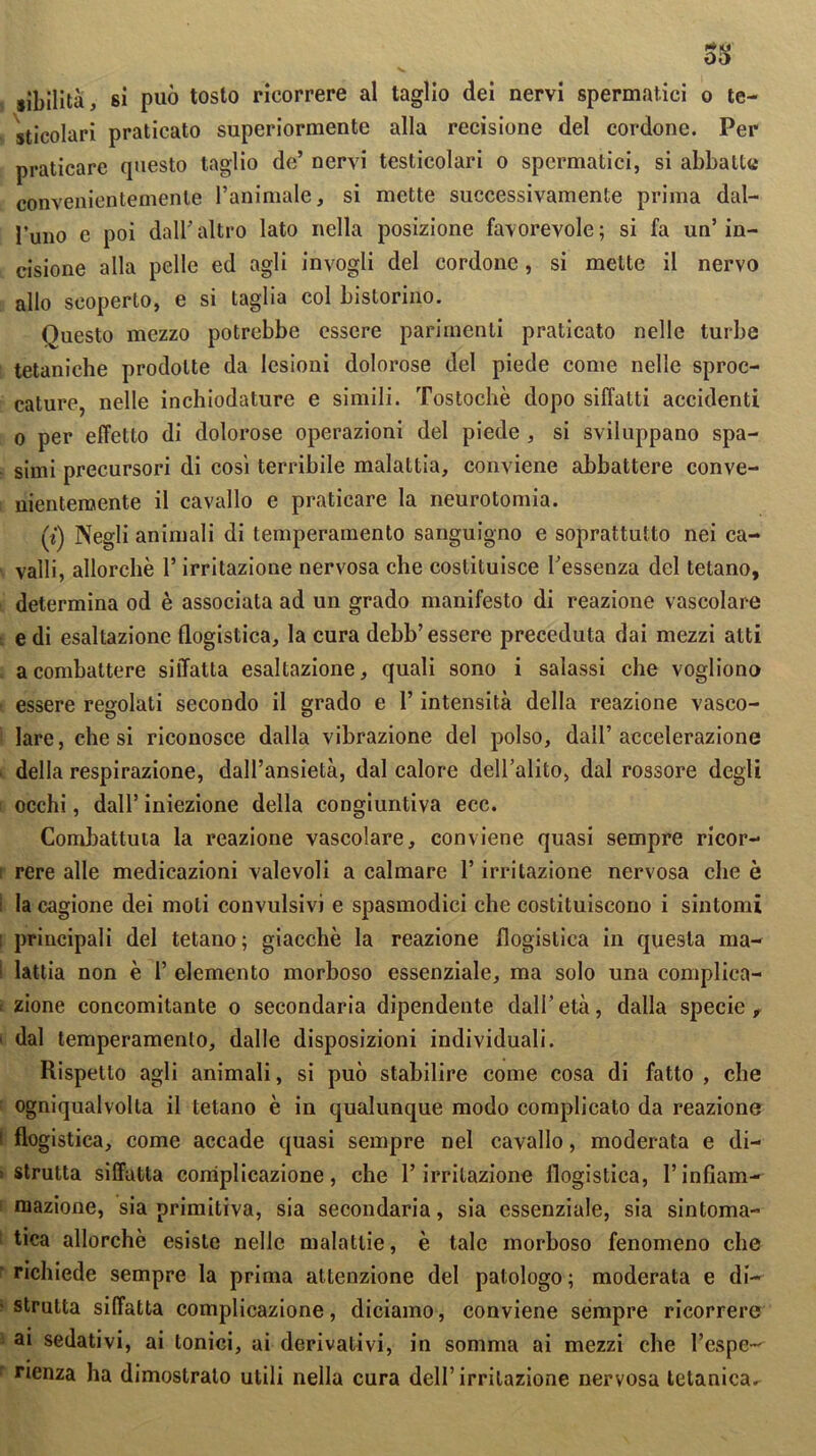 33 sìbilità, si può tosto ricorrere al taglio dei nervi spermatici o te- sticolari praticato superiormente alla recisione del cordone. Per praticare questo taglio de’ nervi testicolari o spermatici, si abbatte convenientemente l’animale, si mette successivamente prima dal- l’uno e poi dall’ altro lato nella posizione favorevole ; si fa un’ in- cisione alla pelle ed agli invogli del cordone, si mette il nervo allo scoperto, e si taglia col bistorino. Questo mezzo potrebbe essere parimenti praticato nelle turbe tetaniche prodotte da lesioni dolorose del piede come nelle spac- cature, nelle inchiodature e simili. Tostochè dopo siffatti accidenti o per effetto di dolorose operazioni del piede , si sviluppano spa- simi precursori di così terribile malattia, conviene abbattere conve- nientemente il cavallo e praticare la neurotomia. (i) Negli animali di temperamento sanguigno e soprattutto nei ca- valli, allorché l’irritazione nervosa che costituisce l’essenza del telano, determina od è associata ad un grado manifesto di reazione vascolare e di esaltazione flogistica, la cura debb’ essere preceduta dai mezzi atti a combattere siffatta esaltazione, quali sono i salassi che vogliono essere regolati secondo il grado e l’intensità della reazione vasco- lare, che si riconosce dalla vibrazione del polso, dall’accelerazione ■ della respirazione, dall’ansietà, dal calore dell’alito, dal rossore degli occhi, dall’ iniezione della congiuntiva ecc. Combattuta la reazione vascolare, conviene quasi sempre ricor- rere alle medicazioni valevoli a calmare l’irritazione nervosa che è ; la cagione dei moti convulsivi e spasmodici che costituiscono i sintomi principali del tetano; giacché la reazione flogistica in questa ma- lattia non è 1’ elemento morboso essenziale, ma solo una complica- zione concomitante o secondaria dipendente dall’ età, dalla specie , i dal temperamento, dalle disposizioni individuali. Rispetto agli animali, si può stabilire come cosa di fatto , che ogniqualvolta il tetano è in qualunque modo complicato da reazione I flogistica, come accade quasi sempre nel cavallo, moderata e di- > strutta siffatta complicazione, che l’irritazione flogistica, l’infiam- mazione, sia primitiva, sia secondaria, sia essenziale, sia sintoma- tica allorché esiste nelle malattie, è tale morboso fenomeno che richiede sempre la prima attenzione del patologo ; moderata e di- strutta siffatta complicazione, diciamo, conviene sempre ricorrere ai sedativi, ai tonici, ai derivativi, in somma ai mezzi che l’espe- rienza ha dimostralo utili nella cura dell’irritazione nervosa tetanica^