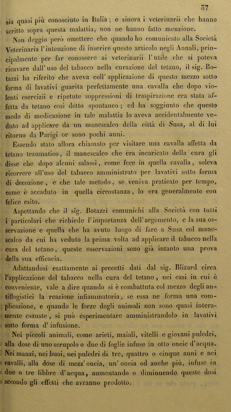 sia quasi più conosciuto in Italia ; e sinora i velerinarii clic hanno scritto sopra questa malattia, non ne hanno fatto menzione. Non (leggio però omettere che quando ho comunicato alla Società Veterinaria l’intenzione di inserire questo articolo negli Annali, prin- cipalmente per far conoscere ai veterinarii l’utile che si poteva ricavare dall’uso del tabacco nella curazione del tetano, il sig. Bo- tazzi ha riferito che aveva coll’ applicazione di questo mezzo sotto forma di lavativi guarita perfettamente una cavalla che dopo vio- lenti esercizi! e ripetute soppressioni di traspirazione era stata af- fetta da tetano così detto spontaneo ; ed ha soggiunto che questo modo di medicazione in tale malattia lo aveva accidentalmente ve- duto ad applicare da un manescalco della città di Susa, al di lui ritorno da Parigi or sono pochi anni. Essendo stato allora chiamato per visitare una cavalla affetta da tetano traumatico, il manescalco che era incaricato della cura gli disse che dopo alcuni salassi, come fece in quella cavalla, soleva ricorrere all’uso del tabacco amministrato per lavativi sotto forma di decozione , e che tale metodo, se veniva praticato per tempo, come è accaduto in quella circostanza, lo era generalmente con felice esito. Aspettando che il sig. Botazzi comunichi alla Società con tulli i particolari che richiede l’importanza dell’argomento, e la sua os- servazione e quella che ha avuto luogo di fare a Susa col mane- scalco da cui ha veduto la prima volta ad applicare il tabacco nella cura del tetano, queste osservazioni sono già intanto una prova della sua efficacia. Adattandosi esattamente ai precetti dati dal sig. Blizard circa l’applicazione del tabacco nella cura del tetano , nei casi in cui ò conveniente, vale a dire quando si è combattuta col mezzo degli an- tiflogistici la reazione infiammatoria, se essa ne forma una com- plicazione, e quando le forze degli animali non sono quasi intera- mente esauste, si può esperimentare amministrandolo in lavativi sotto forma d’infusione. Nei piccoli animali, come arieti, maiali, vitelli e giovani puledri, alla dose di uno scrupolo o due di foglie infuse in otto oncie d’acqua. Nei manzi, nei buoi, nei puledri di tre, quattro o cinque anni e nei cavalli, alla dose di mezz’oncia, un’oncia od anche più, infuse in due o tre libbre d’acqua, aumentando o diminuendo queste dosi secondo gli effetti che avranno prodotto.