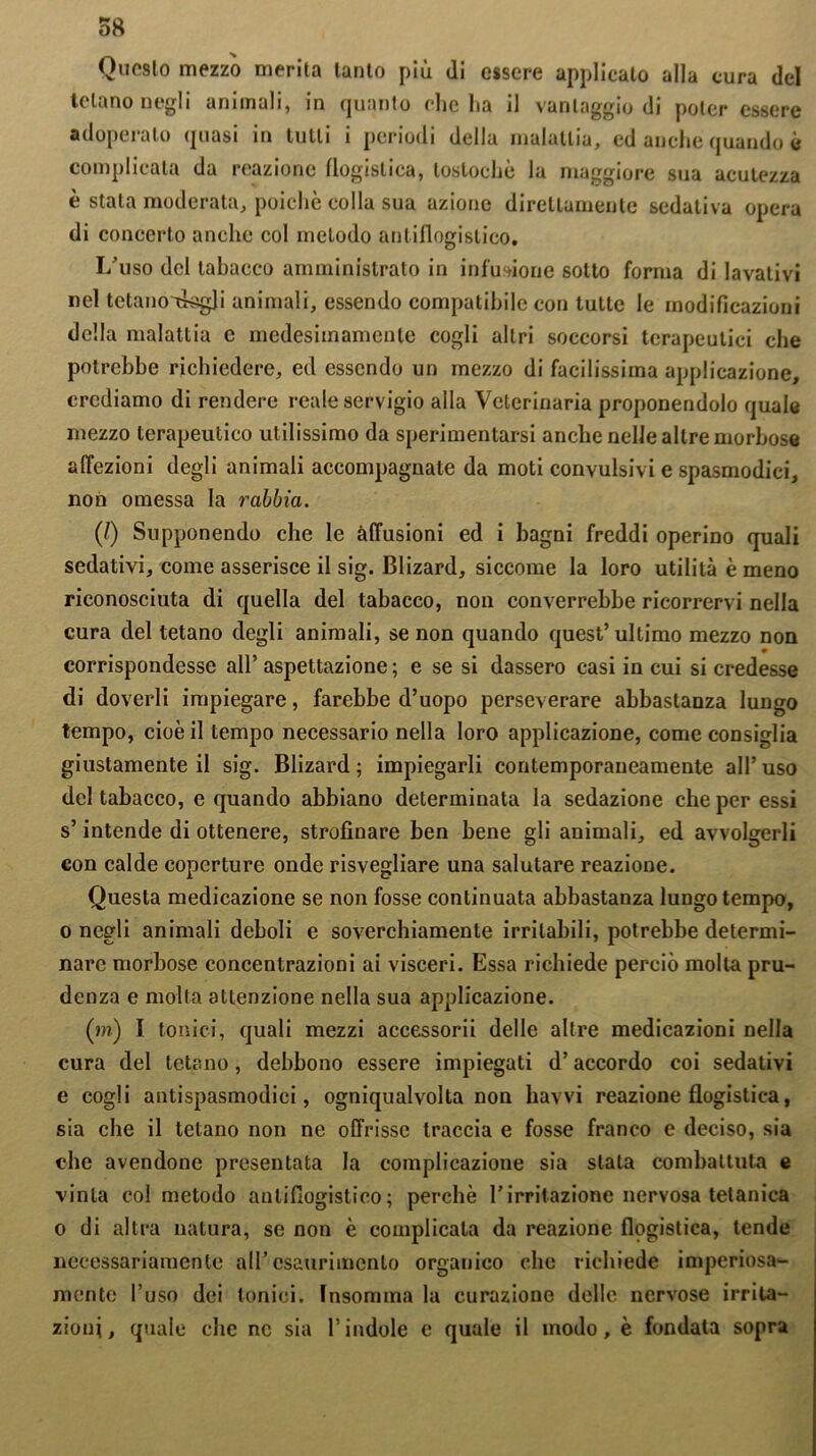 Questo mezzo merita tanto più di essere applicato alla cura del telano negli animali, in quanto che ha il vantaggio di poter essere adoperato quasi in tutti i periodi della malattia, ed anche quando è complicata da reazione flogistica, loslochò la maggiore sua acutezza è stata moderata, poiché colla sua azione direttamente sedativa opera di concerto anche col metodo antiflogistico. I/uso del tabacco amministrato in infusione sotto forma di lavativi nel tetanoTkgli animali, essendo compatibile con tutte le modificazioni della malattia e medesimamente cogli altri soccorsi terapeutici che potrebbe richiedere, ed essendo un mezzo di facilissima applicazione, crediamo di rendere reale servigio alla Veterinaria proponendolo quale mezzo terapeutico utilissimo da sperimentarsi anche nelle altre morbose affezioni degli animali accompagnate da moti convulsivi e spasmodici, non omessa la rabbia. (/) Supponendo che le allusioni ed i bagni freddi operino quali sedativi, come asserisce il sig. Blizard, siccome la loro utilità è meno riconosciuta di quella del tabacco, non converrebbe ricorrervi nella cura del tetano degli animali, se non quando quest’ultimo mezzo non corrispondesse all’ aspettazione ; e se si dassero casi in cui si credesse di doverli impiegare, farebbe d’uopo perseverare abbastanza lungo tempo, cioè il tempo necessario nella loro applicazione, come consiglia giustamente il sig. Blizard; impiegarli contemporaneamente all’uso del tabacco, e quando abbiano determinata la sedazione che per essi s’intende di ottenere, strofinare ben bene gli animali, ed avvolgerli eon calde coperture onde risvegliare una salutare reazione. Questa medicazione se non fosse continuata abbastanza lungo tempo, o negli animali deboli e soverchiamente irritabili, potrebbe determi- nare morbose concentrazioni ai visceri. Essa richiede perciò molta pru- denza e molta attenzione nella sua applicazione. (m) I tonici, quali mezzi accessorii delle altre medicazioni nella cura del tetano, debbono essere impiegati d’accordo coi sedativi e cogli antispasmodici, ogniqualvolta non havvi reazione flogistica, sia che il tetano non ne offrisse traccia e fosse franco e deciso, sia che avendone presentata la complicazione sia stata combattuta e vinta col metodo antiflogistico; perchè Tirritazione nervosa tetanica o di altra natura, se non è complicala da reazione flogistica, tende necessariamente all’esaurimento organico che richiede imperiosa- mente l’uso dei tonici. Tnsomma la curazione delle nervose irrita- zioni, quale che ne sia l’indole c quale il modo, è fondata sopra