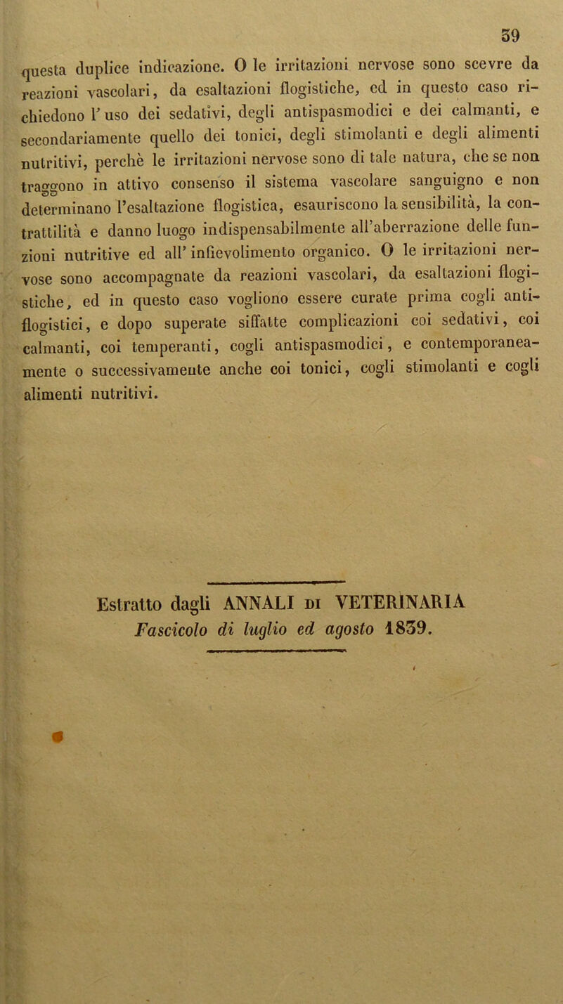questa duplice indicazione. 0 le irritazioni nervose sono scevre da reazioni vascolari, da esaltazioni flogistiche, ed in questo caso ri— chiedono l’uso dei sedativi, degli antispasmodici e dei calmanti, e secondariamente quello dei tonici, degli stimolanti e degli alimenti nutritivi, perchè le irritazioni nervose sono di tale natura, che se non traggono in attivo consenso il sistema vascolare sanguigno e non determinano l’esaltazione flogistica, esauriscono la sensibilità, la con- trattilità e danno luogo indispensabilmente all’aberrazione delle fun- zioni nutritive ed all’ inflevolimento organico. 0 le irritazioni ner- vose sono accompagnate da reazioni vascolari, da esaltazioni flogi- stiche, ed in questo caso vogliono essere curate prima cogli anti- flogistici, e dopo superate siffatte complicazioni coi sedativi, coi calmanti, coi temperanti, cogli antispasmodici, e contemporanea- mente o successivamente anche coi tonici, cogli stimolanti e cogli alimenti nutritivi. Estratto dagli ANNALI di VETERINARIA Fascicolo di luglio ed agosto 1859.