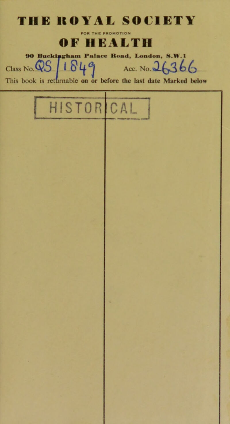 FOR THE PROMOTION OF HEALTH 90 Ilurkingrhum I'nlace Hoad, Condon, X.H. I Class No.QS Ll 6* Acc. No. *1^3 b This book is returnable on or before the last date Marked below HISTOR CAL |