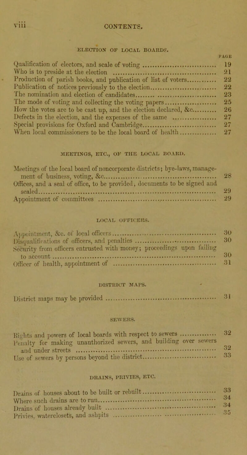 ELECTION OF LOCAL BOARDS. PAGE (Qualification of electors, and scale of voting 19 Who is to preside at the election 21 Production of parish books, and publication of list of voters 22 Publication of notices previously to the election 22 The nomination and election of candidates 23 The mode of voting and collecting the voting pipers 25 How the votes are to be cast up, and the election declared, &c 26 Defects in the election, and the expenses of the same 27 Special provisions for Oxford and Cambridge . 27 When local commissioners to be the local board of health 27 MEETINGS, ETC., OF THE LOCAL BOARD. Meetings of the local board of noncorporate districts; bye-laws, manage- ment of business, voting, &c 28 Offices, and a seal of office, to be provided, documents to be signed and sealed 29 Appointment of committees 29 LOCAL OFFICERS. Appointment, &e. of local officers 3u Disqualifications of officers, and penalties **0 Security from officers entrusted with money; proceedings upon failing to account Officer of health, appointment of DISTRICT MAPS. District maps may be provided SEWERS. Kiglits and powers of local boards with respect to sewers Penalty for making unauthorized sewers, and building over sewers and under streets • Use of sewers by persons beyond the district DRAINS, PRIVIES, ETC. Drains of houses about to be built or rebuilt Where such drains arc to run Drains of houses already built Privies, waterclosets, and ashpits 33 34 34 35