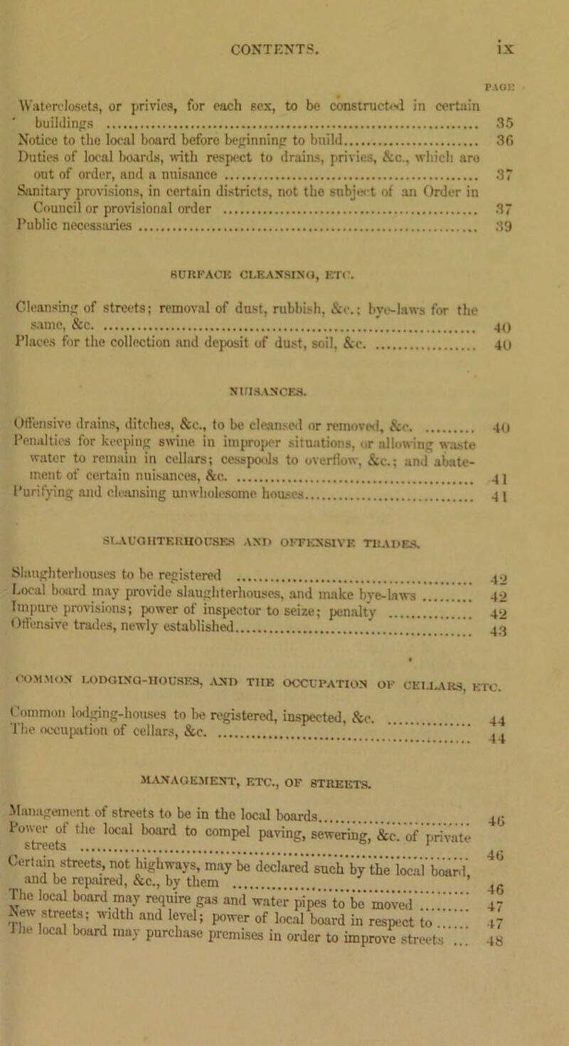 p.ioi: Waterclosets, or privies, for each sex, to be constructed in certain buildings 35 Notice to the local board before beginning to bnild 36 Duties of local boards, with respect to drains, privies, &c., which are out of order, and a nuisance 37 Sanitary provisions, in certain districts, not the subject of an Order in Council or provisional order 37 Public necessaries 59 SURFACE CLEANSING, ETC. Cleansing of streets; removal of dust, rubbish, &e.; bye-laws for the same, &c 40 Places for the collection and deposit of dust, soil, &c 40 NUISANCES. Offensive drains, ditches, &e., to be cleansed or removed, &<• 40 Penalties for keeping swine in improper situations, or allowing waste water to remain in cellars; cesspools to overflow, &c.; and abate- ment of certain nuisances, &c 4 ] Purifying and cleansing unwholesome houses 41 SLAUGHTERHOUSES AND OFFENSIVE TRADES. Slaughterhouses to be registered Local board may provide slaughterhouses, and make bye-laws Impure provisions; power of inspector to seize; penalty Offensive trades, newly established COMMON LODGING-HOUSES, AND THE OCCUPATION OF CEI-LAR9, ETC Common lodging-houses to be registered, inspected, See 4. The occupation of cellars, &c MANAGEMENT, ETC., OF STREETS. Management of streets to be in the local boards Power of the local board to compel paving, sewering, &c. of'private streets 1 Certain streets, not highways, may 1* declared such by 'the local' board and be repaired, &c., by them The local board may require gas and’ water pilis’to be moved” New streets; width and level; power of local board in respect to Jhe local board may purchase premises in order to improvestreets +6 46 16 47 47 48