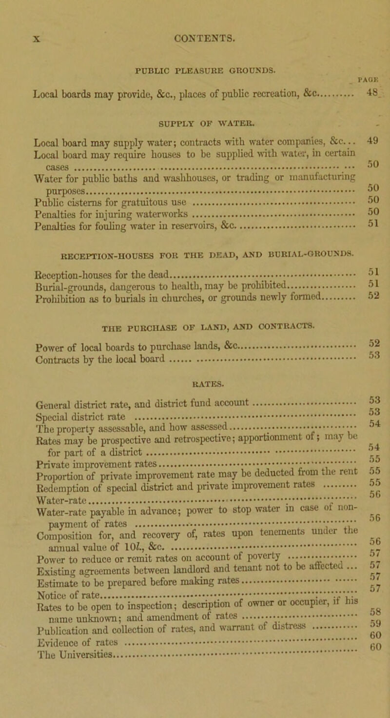 PUBLIC PLEASURE GROUNDS. Local boards may provide, &c., places of public recreation, &c. PACK 48 SUPPLY OF WATER. Local board may supply water; contracts with water companies, &e... Local board may require bouses to be supplied with water, in certain cases ••• Water for public baths and washhouses, or trading or manufacturing purposes Public cisterns for gratuitous use Penalties for injuring waterworks Penalties for fouling water in reservoirs, &c 49 .r>0 50 50 50 51 RECEPTION-HOUSES FOR THE DEAD, AND BURIAL-GROUNDS. Beception-houscs for the dead Burial-grounds, dangerous to health, may be prohibited Proliibition as to burials in churches, or grounds newly formed THE PURCHASE OF LAND, AND CONTRACTS. Power of local boards to purchase lands, &c Contracts by the local board RATES. General district rate, and district fund account Special district rate The property assessable, and how assessed Rates may be prospective and retrospective; apportionment of; may be for part of a district Private improvement rates ■ Proportion of private improvement rate may be deducted trom the rent Redemption of special district and private improvement rates Water-rate V Water-rate payable in advance; power to stop water in case oi non- Composition for, and recovery of, rates upon tenements under the annual value of 101., & Power to reduce or remit rates on account of poverty •••••••••••••• Existing agreements between landlord and tenant not to be affected ... Estimate to be prepared before making rates Rates to be open to inspection; description of owner or occupier, if name unknown; and amendment of rates Publication and collection of rates, and warrant of distress Evidence of rates .. The Universities 53 53 54 54 55 55 55 56 56 56 57 57 57 57 58 59 60 60