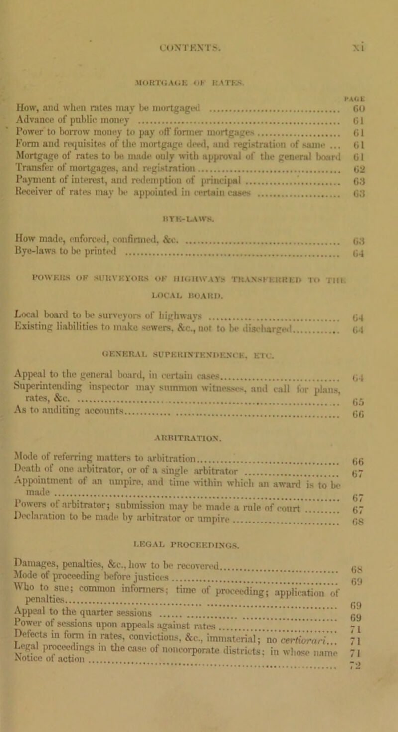 MORTGAGE <iK RATES. PAGE How, and when rates may be mortgaged fit) Advance of public money til Power to borrow money to pay off former mortgages ti 1 Form und requisites of the mortgage I, and registration of same ... (it Mortgage of rates to be made only with approval of the general board 01 Transfer of mortgages, and registration 02 Payment of interest, and redemption of principal 08 Receiver of rates may be appointed in certain caw- 08 IlYE-LAWS. How made, enforced, confirmed, &e Bye-laws to be printed 03 0-1 POWERS OP SURVEYORS OK HIGHWAYS TKAN'KEKRED In l|||. LOCAL BOARD. Local boaril to be surveyors of highways qq Existing liabilities to make sewers. &c., not to be disebarge.1 gq IIKNKR.VI. SUPERINTENDENCE. EH . Appeal to the general board, in certain cases Superintending inspector may summon witnesses, and call lor plans, rates, &c As to auditing accounts 04 0.5 00 ARBITRATION. Mode of referring matters to arbitration gg Death of one arbitrator, or of a single arbitrator g- Appointment of an umpire, and time within which an award is to be made Powers of arbitrator; submission may be made a rule of court  ’ ” ’ ’ g Declaration to be made by arbitrator or umpire gg LEGAL PROCEEDINGS. Damages, penalties, &c., how to bo recovered gg Mode of proceeding before justices . gq Who to sue; common informers; rime of proceeding; appiieation of penalties ^ Appeal to the quarter sessions gy Povver of sessions upon appeals against rates ; j Defects in form in rates, convictions. &c., immaterial;’’no mfi'orali!! 71 Legal proceedings in the case of noncorporate districts: in whose name 71 Notice ot action I ‘