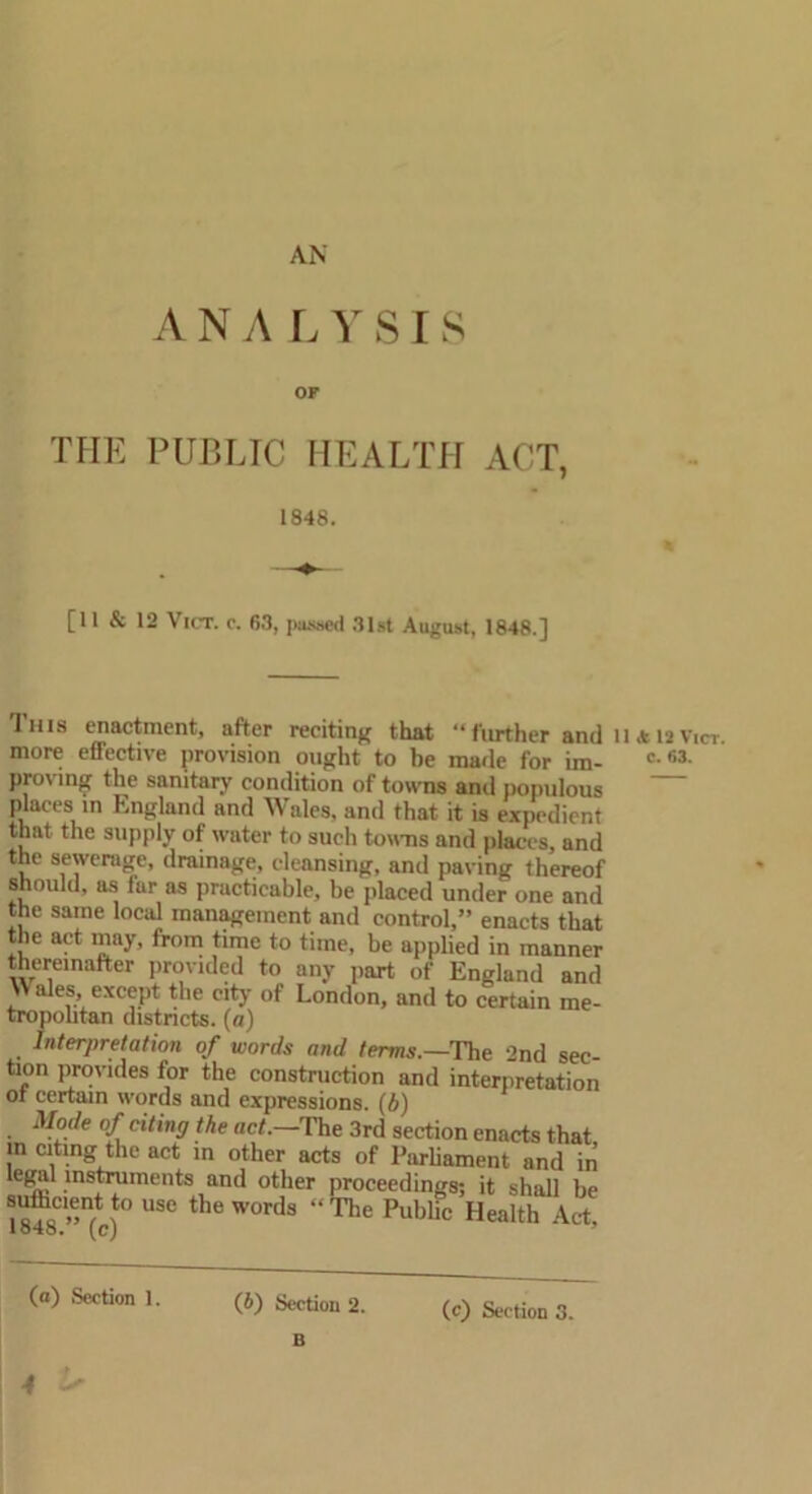 AN ANALY S IS OF THE PUBLIC HEALTH ACT, 1848. [11 & 12 Vict. o. 63, passed 31st August, 1848.] This enactment, after reciting that “further and 11 a 12v.cr, more effective provision ought to be made for im- c fi3- proving the sanitary condition of towns and populous places in England and Wales, and that it is expedient that the supply of water to such towns and places, and the sewerage, drainage, cleansing, and paving thereof should, as far as practicable, be placed under one and the same local management and control,” enacts that the act may, from time to time, be applied in manner thereinafter provided to any part of England and Wales except the city of London, and to certain me- tropolitan districts, (a) Interpretation of words and terms.—The 2nd sec- tion provides for the construction and interpretation ot certain words and expressions. (b) Mode of citing the act.—'The 3rd section enacts that in citing the act in other acts of Parliament and in legal instruments and other proceedings; it shall be 18?8C.”n(c)t0 USC the W°rds ‘<The Public Health Act. (a) Section 1. (6) Section 2. B (c) Section 3.