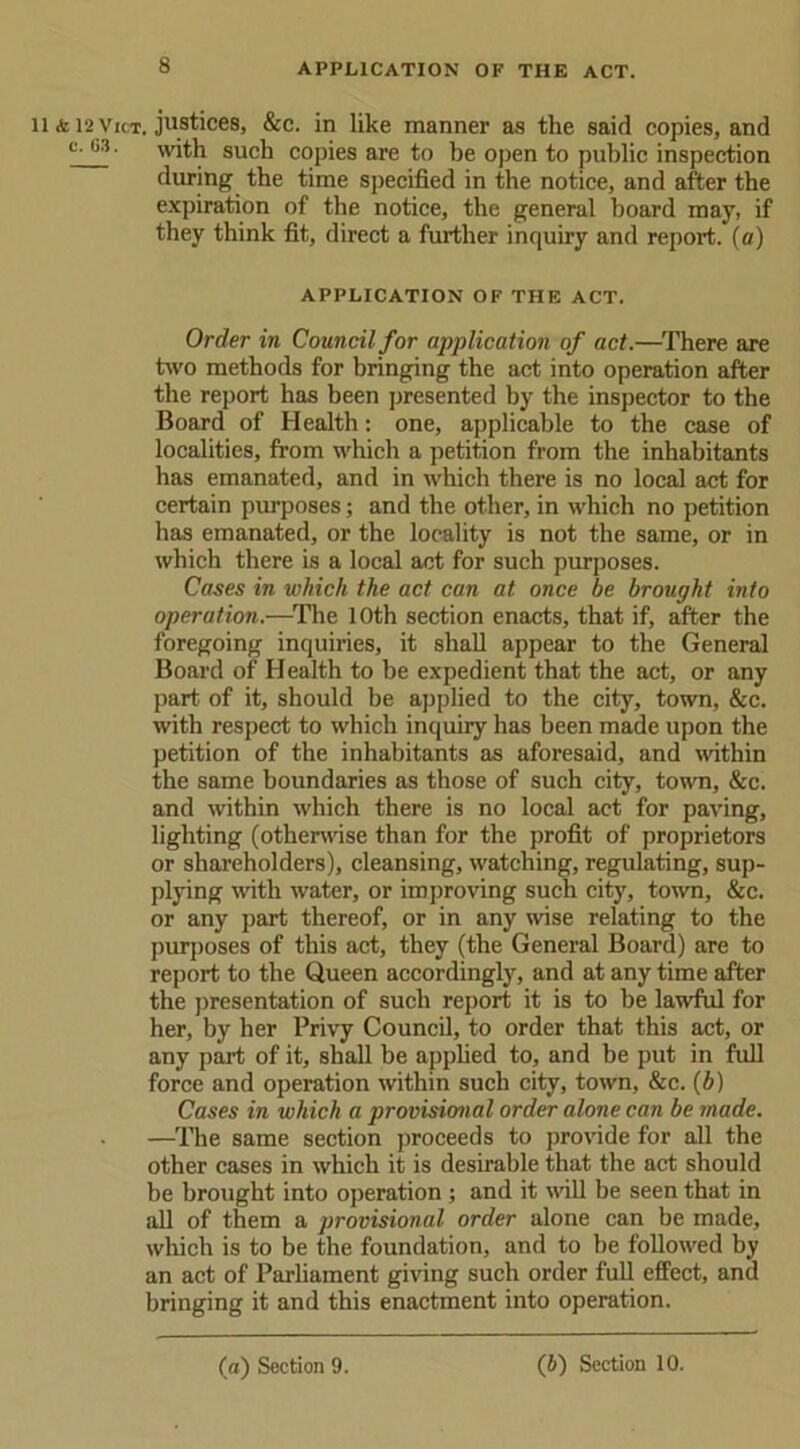 li & 12 vict. justices, &c. in like manner as the said copies, and c' C3 • with such copies are to be open to public inspection during the time specified in the notice, and after the expiration of the notice, the general board may, if they think fit, direct a further inquiry and report, (a) APPLICATION OF THE ACT. Order in Council for application of act.—There are two methods for bringing the act into operation after the report has been presented by the inspector to the Board of Health: one, applicable to the case of localities, from which a petition from the inhabitants has emanated, and in which there is no local act for certain purposes; and the other, in which no petition has emanated, or the locality is not the same, or in which there is a local act for such purposes. Cases in which the act can at once be brought into operation.—The 10th section enacts, that if, after the foregoing inquiries, it shall appear to the General Board of Health to be expedient that the act, or any part of it, should be applied to the city, town, &c. with respect to which inquiry has been made upon the petition of the inhabitants as aforesaid, and within the same boundaries as those of such city, town, &c. and within which there is no local act for paving, lighting (otherwise than for the profit of proprietors or shareholders), cleansing, watching, regulating, sup- plying with water, or improving such city, town, &c. or any part thereof, or in any wise relating to the purposes of this act, they (the General Board) are to report to the Queen accordingly, and at any time after the presentation of such report it is to be lawful for her, by her Privy Council, to order that this act, or any part of it, shall be applied to, and be put in full force and operation within such city, town, &c. (b) Cases in which a provisional order alone can be made. —The same section proceeds to provide for all the other cases in which it is desirable that the act should be brought into operation ; and it will be seen that in all of them a provisional order alone can be made, which is to be the foundation, and to he followed by an act of Parliament giving such order full effect, and bringing it and this enactment into operation.