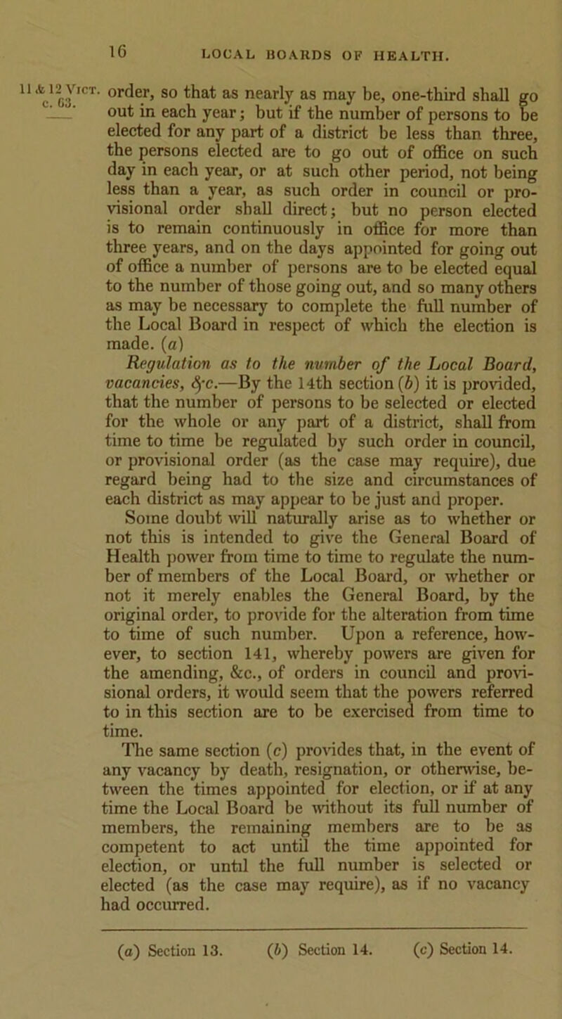 y,CT- order, so that as nearly as may be, one-third shall go -—' out in each year; but if the number of persons to be elected for any part of a district be less than three, the persons elected are to go out of office on such day in each year, or at such other period, not being less than a year, as such order in council or pro- visional order shall direct; but no person elected is to remain continuously in office for more than three years, and on the days appointed for going out of office a number of persons are to be elected equal to the number of those going out, and so many others as may be necessary to complete the full number of the Local Board in respect of which the election is made, (a) Regulation as to the number of the Local Board, vacancies, fyc.—By the 14th section (b) it is provided, that the number of persons to be selected or elected for the whole or any part of a district, shall from time to time be regulated by such order in council, or provisional order (as the case may require), due regard being had to the size and circumstances of each district as may appear to be just and proper. Some doubt will naturally arise as to whether or not this is intended to give the General Board of Health power from time to time to regulate the num- ber of members of the Local Board, or whether or not it merely enables the General Board, by the original order, to provide for the alteration from time to time of such number. Upon a reference, how- ever, to section 141, whereby powers are given for the amending, &c., of orders in council and provi- sional orders, it would seem that the powers referred to in this section are to be exercised from time to time. The same section (c) provides that, in the event of any vacancy by death, resignation, or otherwise, be- tween the times appointed for election, or if at any time the Local Board be without its full number of members, the remaining members are to be as competent to act until the time appointed for election, or until the full number is selected or elected (as the case may require), as if no vacancy had occurred.