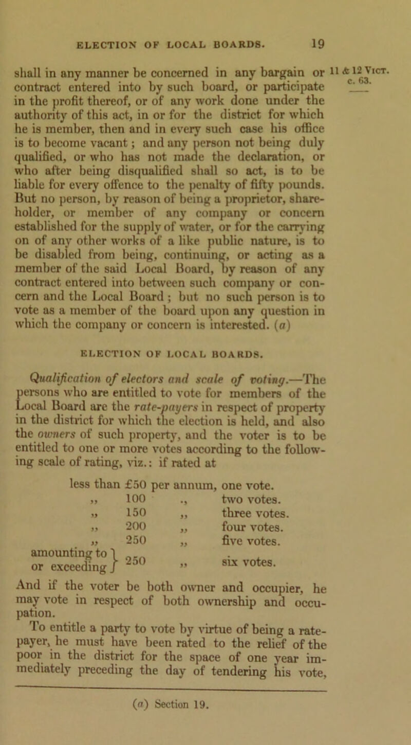 shall in any manner be concerned in any bargain or contract entered into by such board, or participate in the profit thereof, or of any work done under the authority of this act, in or for the district for which he is member, then and in every such case his office is to become vacant; and any person not being duly qualified, or who has not made the declaration, or who after being disqualified shall so act, is to be liable for every offence to the penalty of fifty pounds. But no person, by reason of being a proprietor, share- holder, or member of any company or concern established for the supply of water, or for the carrying on of any other works of a like public nature, is to be disabled from being, continuing, or acting as a member of the said Local Board, by reason of any contract entered into between such company or con- cern and the Local Board; but no such person is to vote as a member of the board upon any question in which the company or concern is interested, (a) ELECTION OF LOCAL BOARDS. Qualification of electors and scale of voting.—The persons who are entitled to vote for members of the Local Board are the rate-payers in respect of property in the district for which the election is held, and also the owners of such property, and the voter is to be entitled to one or more votes according to the follow- ing scale of rating, viz.: if rated at less than » »9 amounting to \ or exceeding J £50 per annum, one vote. 100 150 200 250 two votes, three votes four votes, five votes. 250 six votes. And if the voter be both owner and occupier, he may vote in respect of both ownership and occu- pation. To entitle a party to vote by virtue of being a rate- payer, he must have been rated to the relief of the poor in the district for the space of one year im- mediately preceding the day of tendering his vote. 11 & 12 Vict. c. 63.