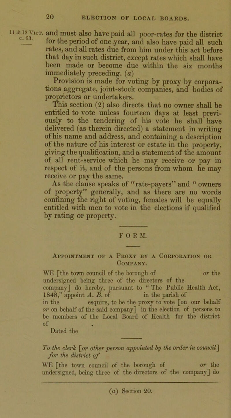 1 Vn1 an^ mus^ a^so ^ave!)a’d all poor-rates for the district ' for the period of one year, and also have paid all such rates, and all rates due from him under this act before that day in such district, except rates which shall have been made or become due within the six months immediately preceding, (a) Provision is made for voting by proxy by corpora- tions aggregate, joint-stock companies, and bodies of proprietors or undertakers. This section (2) also directs that no owner shall be entitled to vote unless fourteen days at least previ- ously to the tendering of his vote he shall have delivered (as therein directed) a statement in writing of his name and address, and containing a description of the nature of his interest or estate in the property, giving the qualification, and a statement of the amount of all rent-service which he may receive or pay in respect of it, and of the persons from whom he may receive or pay the same. As the clause speaks of “rate-payers” and “ owners of property” generally, and as there are no words confining the right of voting, females will be equally entitled with men to vote in the elections if qualified by rating or property. FORM. Appointment of a Proxy by a Corporation or Company. WE [the town council of the borough of or the undersigned being three of the directors of the company] do hereby, pursuant to “ The Public Health Act, 1848,” appoint A. B. of in the parish of in the esquire, to be the proxy to vote [on our behalf or on behalf of the said company] in the election of persons to be members of the Local Board of Health for the district of Dated the To the clerk [or other person appointed by the order in council] for the district of WE [the town council of the borough of or the undersigned, being three of the directors of the company] do