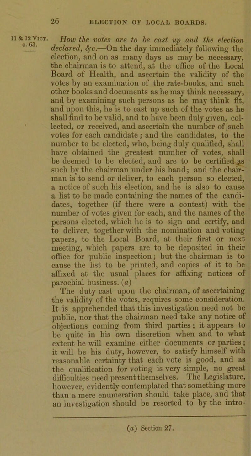 11 & 12 Vict. c. 63. How the votes are to be cast up and the election declared, Sfc.—On the clay immediately following the election, and on as many days as may be necessary, the chairman is to attend, at the office of the Local Board of Health, and ascertain the validity of the votes by an examination of the rate-books, and such other books and documents as he may think necessary, and by examining such persons as he may think fit, and upon this, he is to cast up such of the votes as he shall find to be valid, and to have been duly given, col- lected, or received, and ascertain the number of such votes for each candidate; and the candidates, to the number to be elected, who, being duly cpialified, shall have obtained the greatest number of votes, shall be deemed to be elected, and are to be certified #s such by the chairman under his hand; and the chair- man is to send or deliver, to each person so elected, a notice of such his election, and he is also to cause a fist to be made containing the names of the candi- dates, together (if there were a contest) with the number of votes given for each, and the names of the persons elected, which he is to sign and certify, and to deliver, together with the nomination and voting papers, to the Local Board, at their first or next meeting, which papers are to be deposited in their office for public inspection; but the chairman is to cause the list to be printed, and copies of it to be affixed at the usual places for affixing notices of parochial business, (a) The duty cast upon the chairman, of ascertaining the validity of the votes, requires some consideration. It is apprehended that this investigation need not be public, nor that the chairman need take any notice of objections coming from third parties; it appears to be quite in his own discretion when and to what extent he will examine either documents or parties; it will be his duty, however, to satisfy himself with reasonable certainty that each vote is good, and as the qualification for voting is very simple, no great difficulties need present themselves. The Legislature, however, evidently contemplated that something more than a mere enumeration should take place, and that an investigation should be resorted to by the intro-