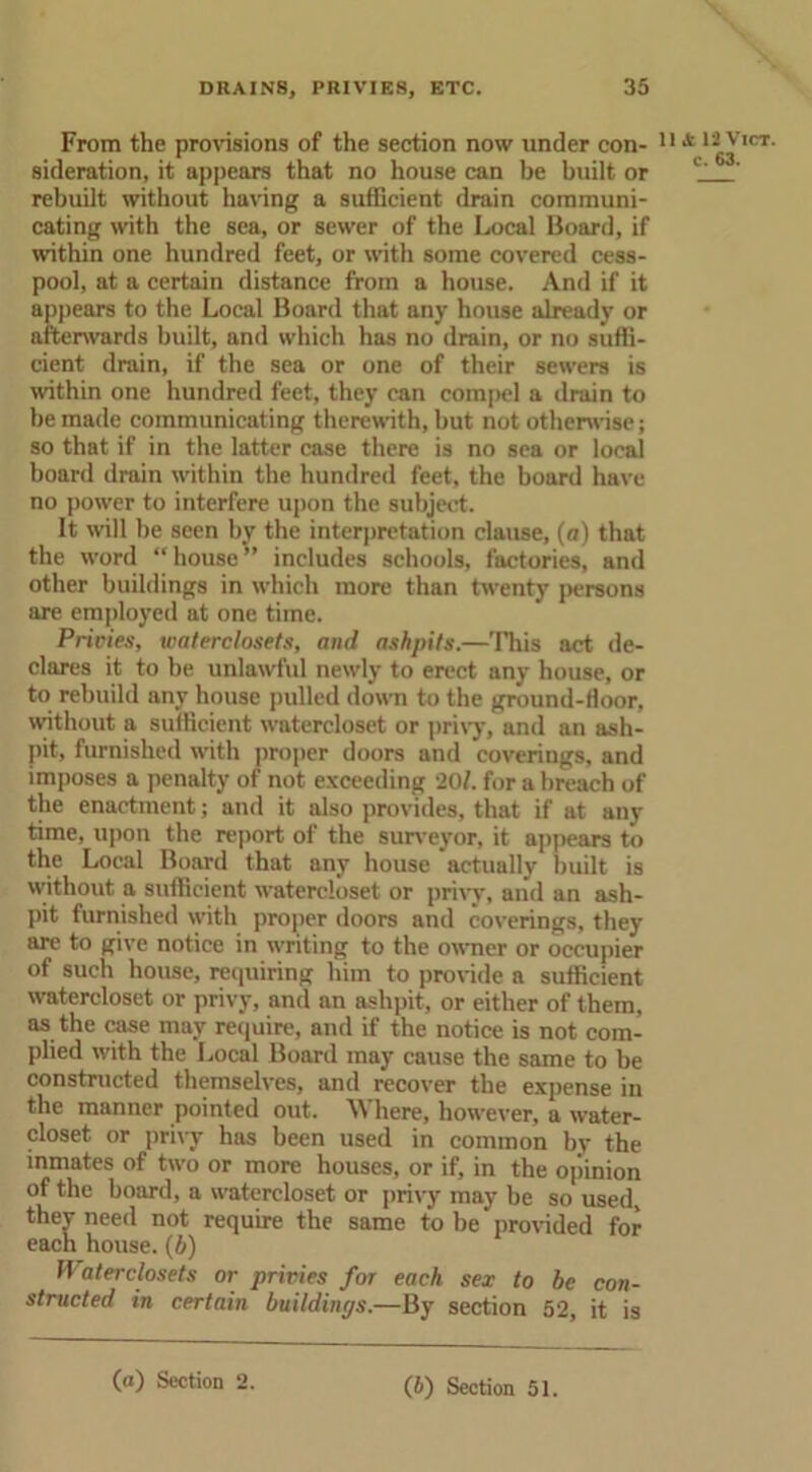 From the provisions of the section now under con- sideration, it appears that no house can be built or rebuilt without having a sufficient drain communi- cating with the sea, or sewer of the Local Board, if within one hundred feet, or with some covered cess- pool, at a certain distance from a house. And if it appears to the Local Board that any house already or afterwards built, and which has no drain, or no suffi- cient drain, if the sea or one of their sewers is within one hundred feet, they can conqiel a drain to be made communicating therewith, but not otherwise; so that if in the latter case there is no sea or local board drain within the hundred feet, the board have no power to interfere upon the subject. It will be seen by the interpretation clause, (a) that the word “house” includes schools, factories, and other buildings in which more than twenty persons are employed at one time. Prides, waterclosets, and ashpits.—This act de- clares it to be unlawful newly to erect any house, or to rebuild any house pulled down to the ground-floor, without a sufficient watercloset or privy, and an ash- pit, furnished with proper doors and coverings, and imposes a penalty of not exceeding 201. for a breach of the enactment; and it also provides, that if at any time, upon the report of the surveyor, it appears to the Local Board that any house actually built is without a sufficient watercloset or privy, and an ash- pit furnished with proper doors and coverings, they are to give notice in writing to the owner or occupier of such house, requiring him to provide a sufficient watercloset or privy, and an ashpit, or either of them, as the case may require, and if the notice is not com- plied with the Local Board may cause the same to be constructed themselves, and recover the expense in the manner pointed out. Where, however, a water- closet or privy has been used in common by the inmates of two or more houses, or if, in the opinion of the board, a watercloset or privy may be so used, they need not require the same to be provided for each house. (b) Waterclosets or privies for each sex to be con- structed in certain buildings.—By section 52, it is 11 A 12 Vict. c. 63.