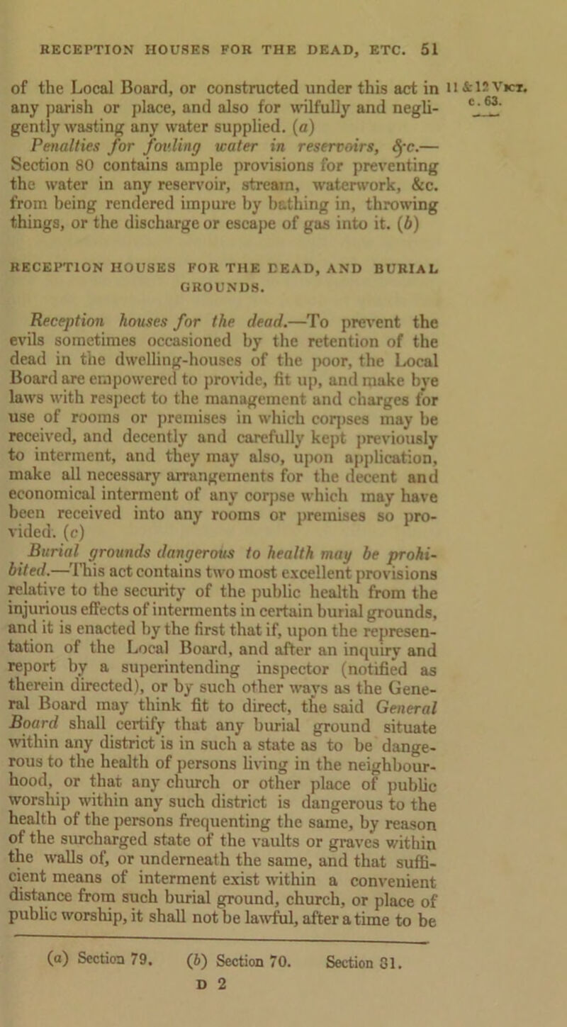 of the Local Board, or constructed under this act in U&12Vict. any parish or place, and also for wilfully and negli- c-63' gently wasting any water supplied, (a) Penalties for fouling water in reservoirs, Sfc.— Section 80 contains ample provisions for preventing the water in any reservoir, stream, waterwork, &c. from being rendered impure hy bathing in, throwing things, or the discharge or escape of gas into it. (b) RECEPTION HOUSES FOR THE DEAD, AND BURIAL GROUNDS. Reception houses for the dead.—To prevent the evils sometimes occasioned by the retention of the dead in the dwelling-houses of the poor, the Local Board are empowered to provide, fit up, and make bye laws with respect to the management and charges for use of rooms or premises in which corpses may be received, and decently and carefully kept previously to interment, and they may also, upon application, make all necessary arrangements for the decent and economical interment of any corpse which may have been received into any rooms or premises so pro- vided. (c) Burial grounds dangerous to health may be prohi- bited.—This act contains two most excellent provisions relative to the security of the public health from the injurious effects of interments in certain burial grounds, and it is enacted hy the first that if, upon the represen- tation of the Local Board, and after an inquiry and report by a superintending inspector (notified as therein directed), or hy such other ways as the Gene- ral Board may think fit to direct, the said General Board shall certify that any burial ground situate within any district is in such a state as to be dange- rous to the health of persons living in the neighbour- hood, or that any church or other place of public worship within any such district is dangerous to the health of the persons frequenting the same, by reason of the surcharged state of the vaidts or graves within the walls of, or underneath the same, and that suffi- cient means of interment exist within a convenient distance from such burial ground, church, or place of public worship, it shall not be lawful, after a time to be (a) Section 79. (6) Section 70. Section 31. D 2