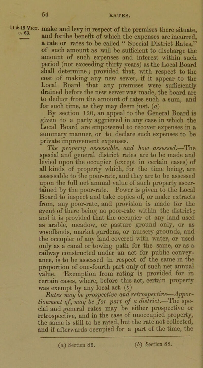 64 U &C15JICT- ma^e ar*d ^e'T 'n respect of the premises there situate, _! ’ and forthe benefit of which the expenses are incurred, a rate or rates to be called “ Special District Rates,” of such amount as will he sufficient to discharge the amount of such expenses and interest within such period (not exceeding thirty years) as the Local Board shall determine; provided that, with respect to the cost of making any new sewer, if it appear to the Local Board that any premises were sufficiently drained before the new sewer was made, the board are to deduct from the amount of rates such a sum, and for such time, as they may deem just, (a) By section 120, an appeal to the General Board is given to a party aggrieved in any case in which the Local Board are empowered to recover expenses in a summary manner, or to declare such expenses to be private improvement expenses. The property assessable, and how assessed.—The special and general district rates are to be made and levied upon the occupier (except in certain cases) of all kinds of property which, for the time being, are assessable to the poor-rate, and they are to be assessed upon the full net annual value of such property ascer- tained by the poor-rate. Power is given to the Local Board to inspect and take copies of, or make extracts from, any poor-rate, and provision is made for the event of there being no poor-rate within the district; and it is provided that the occupier of any land used as arable, meadow, or pasture ground only, or as woodlands, market gardens, or nursery grounds, and the occupier of any land covered with water, or used only as a canal or towing path for the same, or as a railway constructed under an act for public convey- ance, is to be assessed in respect of the same in the proportion of one-fourth part only of such net annual value. Exemption from rating is provided for in certain cases, where, before this act, certain property was exempt by any local act. (b) Rates may be prospective and retrospective—Appor- tionment of, may be for part of a district.—The spe- cial and general rates may be either prospective or retrospective, and in the case of unoccupied property, the same is still to be rated, but the rate not collected, and if afterwards occupied for a part of the time, the