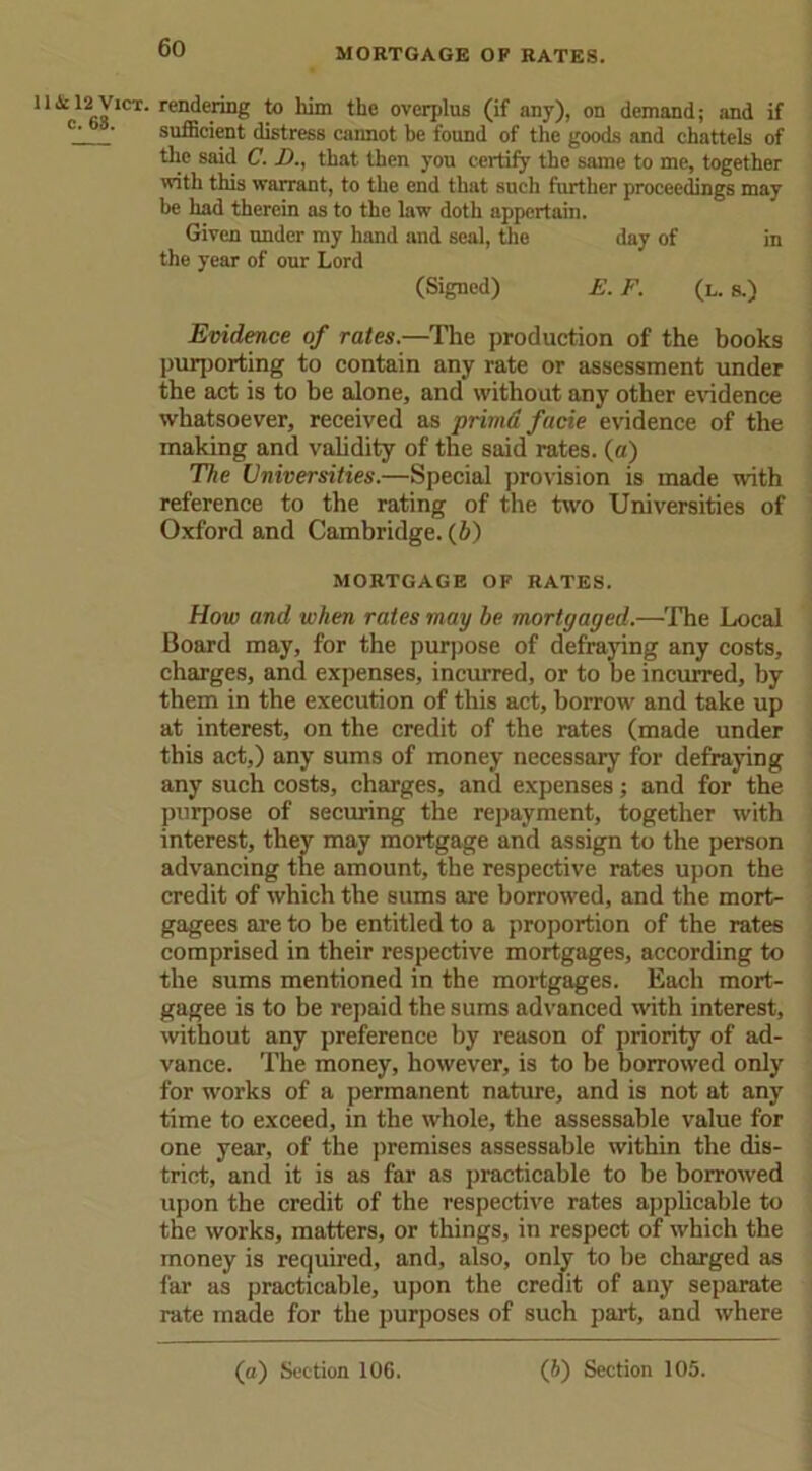 MORTGAGE OF RATES. 11 .Sc 12 Vict. c. 68. rendering to him the overplus (if any), on demand; and if sufficient distress cannot be found of the goods and chattels of the said C. D., that then you certify the same to me, together with this warrant, to the end that such further proceedings may be had therein as to the law doth appertain. Given under my hand and seal, the day of in the year of our Lord (Signed) E. F. (l. s.) Evidence of rates.—The production of the books purporting to contain any rate or assessment under the act is to be alone, and without any other evidence whatsoever, received as primd facie evidence of the making and validity of the said rates, (a) The Universities.—Special provision is made with reference to the rating of the two Universities of Oxford and Cambridge. (6) MORTGAGE OF RATES. How and when rates may be mortgaged.—The Local Board may, for the purpose of defraying any costs, charges, and expenses, incurred, or to be incurred, by them in the execution of this act, borrow and take up at interest, on the credit of the rates (made under this act,) any sums of money necessary for defraying any such costs, charges, and expenses; and for the purpose of securing the repayment, together with interest, they may mortgage and assign to the person advancing the amount, the respective rates upon the credit of which the sums are borrowed, and the mort- gagees are to be entitled to a proportion of the rates comprised in their respective mortgages, according to the sums mentioned in the mortgages. Each mort- gagee is to be repaid the sums advanced with interest, without any preference by reason of priority of ad- vance. The money, however, is to be borrowed only for works of a permanent nature, and is not at any time to exceed, in the whole, the assessable value for one year, of the premises assessable within the dis- trict, and it is as far as practicable to be borrowed upon the credit of the respective rates applicable to the works, matters, or things, in respect of which the money is required, and, also, only to be charged as far as practicable, upon the credit of any separate rate made for the purposes of such part, and where