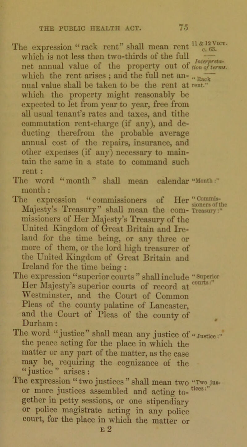 The expression “rack rent” shall mean rent 11 which is not less than two-thirds of the full — net annual value of the property out of tionZ/trrmt. which the rent arises ; and the full net an- „ nual value shall be taken to be the rent at rent. which the property might reasonably be expected to let from year to year, free from all usual tenant’s rates and taxes, and tithe commutation rent-charge (if any), and de- ducting therefrom the probable average annual cost of the repairs, insurance, and other expenses (if any) necessary to main- tain the same in a state to command such rent: The word “ month ” shall mean calendar “Month month : The expression “ commissioners of Her Majesty s 1 reasury shall mean the com- Treasury :>■ missioners of Her Majesty’s Treasury of the United Kingdom of Great Britain and Ire- land for the time being, or any three or more of them, or the lord high treasurer of the United Kingdom of Great Britain and Ireland for the time being : The expression “superior courts” shall include “ superior Her Majesty’s superior courts of record at urt' Westminster, and the Court of Common Pleas of the county palatine of Lancaster, and the Court of Pleas of the county of Durham: The word “justice” shall mean any justice of ‘•justice:’ the peace acting for the place in which the matter or any part of the matter, as the case may be, requiring the cognizance of the “justice” arises: The expression “ two justices ” shall mean two “Two jus- or more justices assembled and acting to-tices; gether in petty sessions, or one stipendiary or police magistrate acting in any police court, for the place in which the matter or