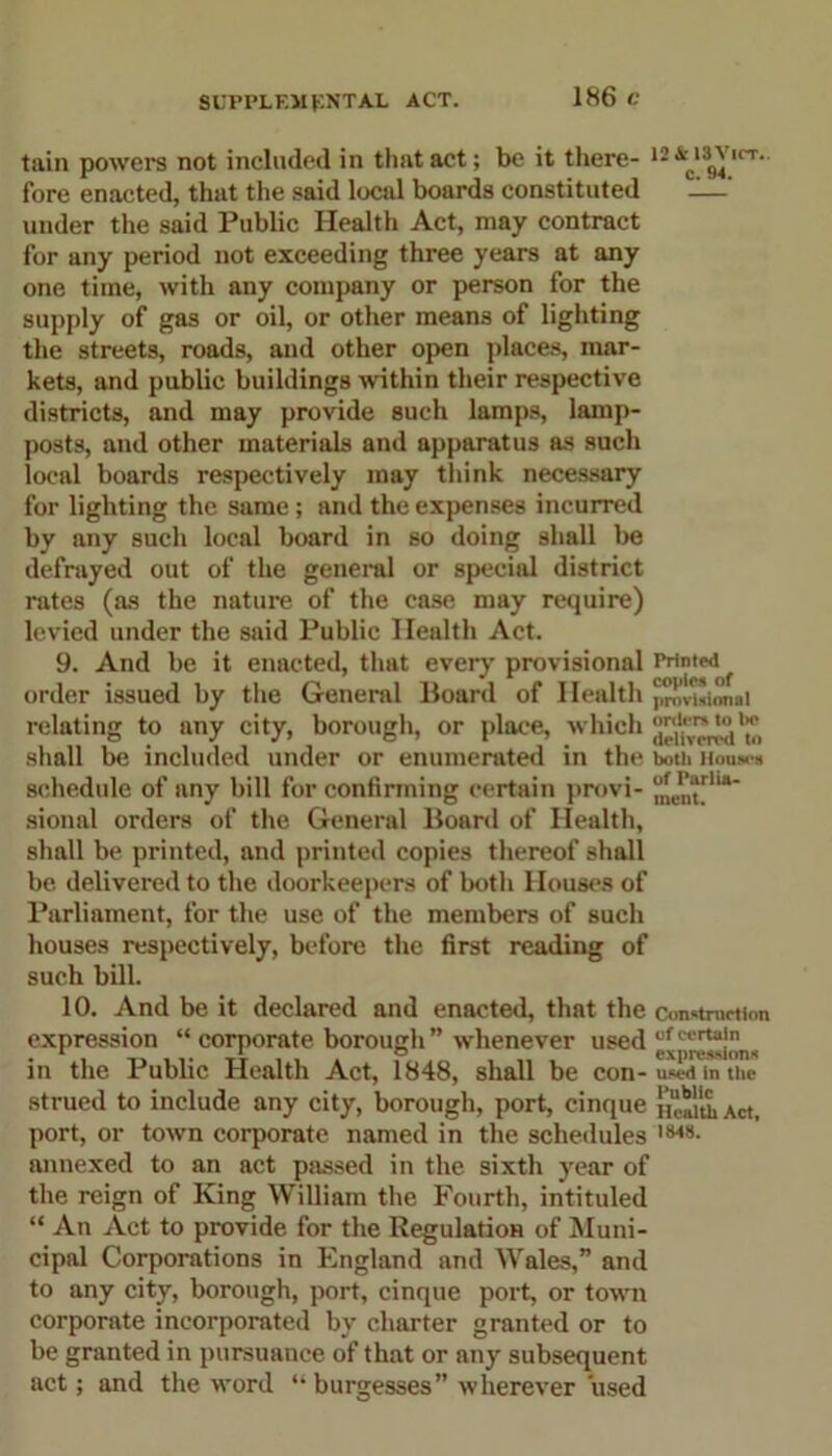 SUPPLEMENTAL ACT. tain powers not included in that act; be it there- 12 irT‘ fore enacted, that the said local boards constituted -—' under the said Public Health Act, may contract for any period not exceeding three years at any one time, with any company or person for the supply of gas or oil, or other means of lighting the streets, roads, and other open places, mar- kets, and public buildings within their respective districts, and may provide such lamps, lamp- posts, and other materials and apparatus as such local boards respectively may think necessary for lighting the same; and the expenses incurred by any such local board in so doing shall be defrayed out of the general or special district rates (as the nature of the case may require) levied under the said Public Health Act. 9. And be it enacted, that every provisional Printwi order issued by the General Board of Health relating to any city, borough, or place, which ^ shall be included under or enumerated in the both Houws schedule of any bill for confirming certain provi- j£e„ha* sional orders of the General Board of Health, shall be printed, and printed copies thereof shall be delivered to the doorkeepers of both Houses of Parliament, for the use of the members of such houses respectively, before the first reading of such bill. 10. And be it declared and enacted, that the construction expression “ corporate borough ” whenever used ufcerta)n , 4 , *  expression* in the Public Health Act, 1848, shall be COI1- used in the strued to include any city, borough, port, cinque Act, port, or town corporate named in the schedules IM8- annexed to an act passed in the sixth year of the reign of King William the Fourth, intituled “ An Act to provide for the Regulation of Muni- cipal Corporations in England and Wales,” and to any city, borough, port, cinque port, or town corporate incorporated by charter granted or to be granted in pursuance of that or any subsequent act; and the word “ burgesses” wherever used