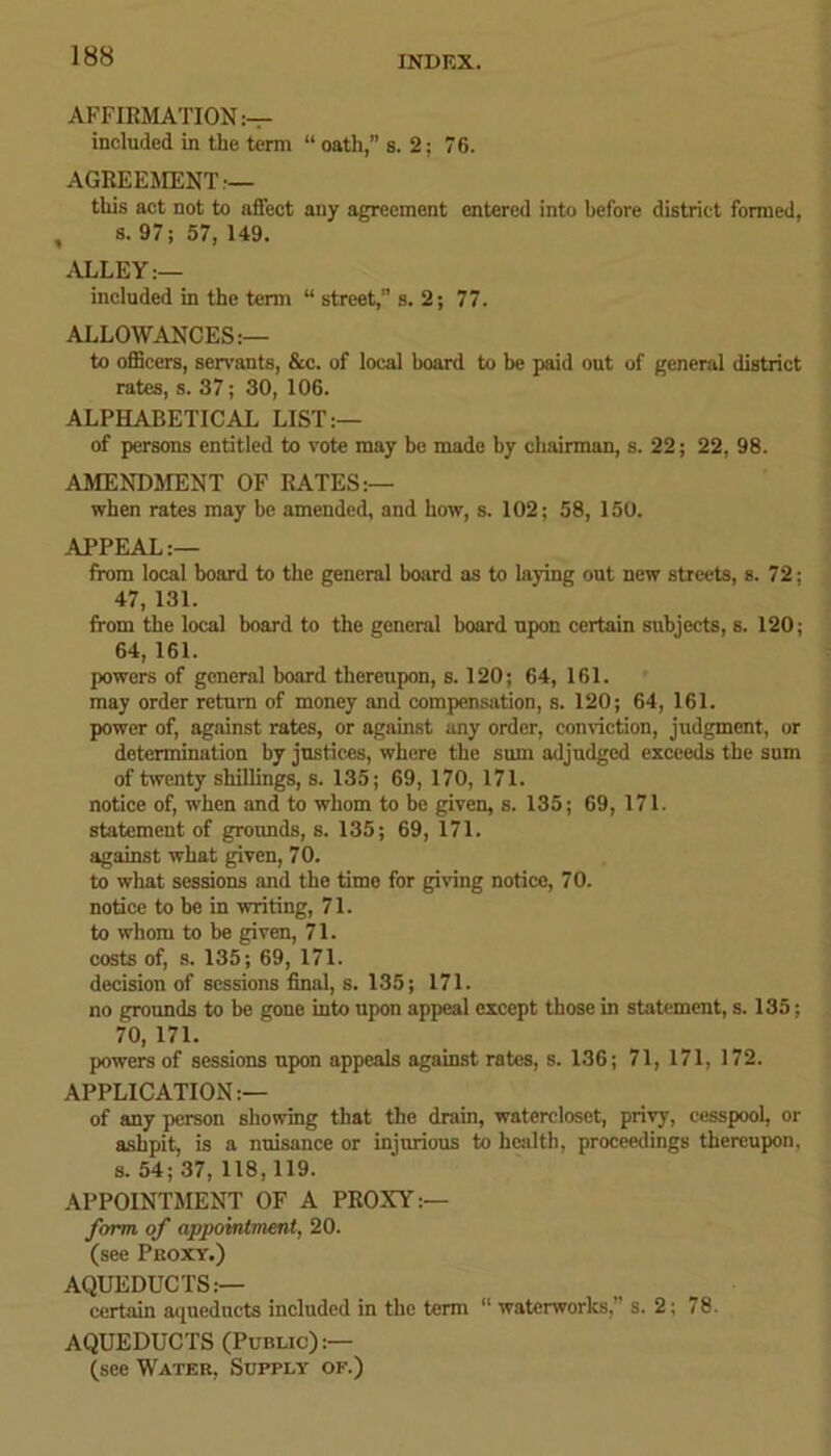 AFFIRMATION:— included in the term “ oath,” s. 2; 76. AGREEMENT — this act not to affect any agreement entered into before district formed, , s. 97; 57,149. ALLEY — included in the term “ street,” s. 2; 77. ALLOWANCES:— to officers, servants, &c. of local board to be paid out of general district rates, s. 37; 30, 106. ALPHABETICAL LIST:— of persons entitled to vote may be made by chairman, s. 22; 22, 98. AMENDMENT OF RATES:— when rates may be amended, and bow, s. 102; 58, 150. APPEAL:— from local board to the general board as to laying out new streets, s. 72; 47, 131. from the local board to the general board upon certain subjects, s. 120; 64, 161. powers of general board thereupon, s. 120; 64, 161. may order return of money and compensation, s. 120; 64, 161. power of, against rates, or against any order, conviction, judgment, or determination by justices, where the sun adjudged exceeds the sum of twenty shillings, s. 135; 69, 170, 171. notice of, when and to whom to be given, s. 135; 69, 171. statement of grounds, s. 135; 69, 171. against what given, 70. to what sessions and the time for giving notice, 70. notice to be in writing, 71. to whom to be given, 71. costs of, s. 135; 69, 171. decision of sessions final, s. 135; 171. no grounds to be gone into upon appeal except those in statement, s. 135; 70, 171. powers of sessions upon appeals against rates, s. 136; 71, 171, 172. APPLICATION:— of any person showing that the drain, watercloset, privy, cesspool, or ashpit, is a nuisance or injurious to health, proceedings thereupon, s. 54; 37, 118, 119. APPOINTMENT OF A PROXY:— form, of appointment, 20. (see Pkoxy.) AQUEDUCTS:— certain aqueducts included in the term “ waterworks,” s. 2; 78. AQUEDUCTS (Public):— (see Water, Supply of.)