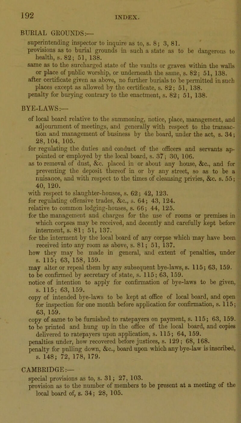 BURIAL GROUNDS:— superintending inspector to inquire as to, s. 8; 3, 81. provisions as to burial grounds in such a state as to be dangerous to health, s. 82; 51, 138. same as to the surcharged state of the vaults or graves within the walls or place of public worship, or underneath the same, s. 82; 51, 138. after certificate given as above, no further burials to be permitted in such places except as allowed by the certificate, s. 82; 51, 138. penalty for burying contrary to the enactment, s. 82; 51, 138. BYE-LAWS:— of local board relative to the summoning, notice, place, management, and adjournment of meetings, and generally with respect to the transac- tion and management of business by the board, under the act, s. 34; 28,104, 105. for regulating the duties and conduct of the officers and servants ap- pointed or employed by the local board, s. 37; 30, 106. as to removal of dust, &c. placed in or about any house, &c., and for preventing the deposit thereof in or by any street, so as to be a nuisance, iind with respect to the times of cleansing privies, &c. s. 55; 40, 120. with respect to slaughter-houses, s. 62; 42, 123. for regulating offensive trades, &e., s. 64; 43, 124. relative to common lodging-houses, s. 66; 44, 125. for the management and charges for the use of rooms or premises in which corpses may be received, and decently and carefully kept before interment, s. 81; 51, 137. for the interment by the local board of any corpse which may have been received into any room as above, s. 81; 51, 137. how they may be made in general, and extent of penalties, under s. 115; 63, 158, 159. may alter or repeal them by any subsequent bye-laws, s. 115; 63, 159. to be confirmed by secretary of state, s. 115; 63, 159. notice of intention to apply for confirmation of bye-laws to be given, s. 115; 63, 159. copy of intended bye-laws to be kept at office of local board, and open for inspection for one month before application for confirmation, s. 115; 63, 159. copy of same to be furnished to ratepayers on payment, s. 115; 63, 159. to be printed and hung up in the office of the local board, and copies delivered to ratepayers upon application, s. 115; 64, 159. penalties under, how recovered before justices, s. 129; 68, 168. penalty for pulling down, &c., board upon which any bye-law is inscribed, s. 148; 72, 178, 179. CAMBRIDGE:— special provisions as to, s. 31; 27, 103. provision as to the number of members to be present at a meeting of the local board of, s. 34; 28, 105.
