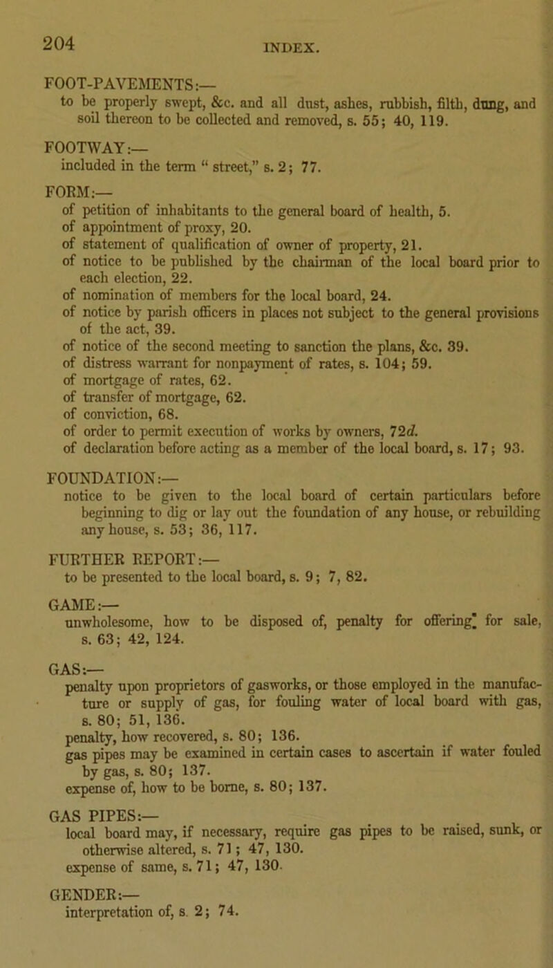 FOOT-PAVEMENTS :— to be properly swept, &e. and all dost, ashes, rubbish, filth, dung, and soil thereon to be collected and removed, s. 55; 40, 119. FOOTWAY:— included in the term “ street,” s. 2; 77. FORM:— of petition of inhabitants to the general board of health, 5. of appointment of proxy, 20. of statement of qualification of owner of property, 21. of notice to be published by the chairman of the local board prior to each election, 22. of nomination of members for the local board, 24. of notice by parish officers in places not subject to the general provisions of the act, 39. of notice of the second meeting to sanction the plans, &c. 39. of distress warrant for nonpayment of rates, s. 104; 59. of mortgage of rates, 62. of transfer of mortgage, 62. of conviction, 68. of order to permit execution of works by owners, 72d. of declaration before acting as a member of the local board, s. 17; 93. FOUNDATION:— notice to be given to the local board of certain particulars before beginning to dig or lay out the foundation of any house, or rebuilding any house, s. 53; 36, 117. FURTHER REPORT:— to be presented to the local board, s. 9; 7, 82. GAME:— unwholesome, how to be disposed of, penalty for offering' for sale, s. 63; 42, 124. GAS:— penalty upon proprietors of gasworks, or those employed in the manufac- ture or supply of gas, for fouling water of local board with gas, s. 80; 51, 136. penalty, how recovered, s. 80; 136. gas pipes may be examined in certain cases to ascertain if water fouled by gas, s. 80; 137. expense of, how to be borne, s. 80; 137. GAS PIPES:— local board may, if necessary, require gas pipes to be raised, sunk, or otherwise altered, s. 71; 47, 130. expense of same, s. 71; 47, 130. GENDER:— interpretation of, s. 2; 74.