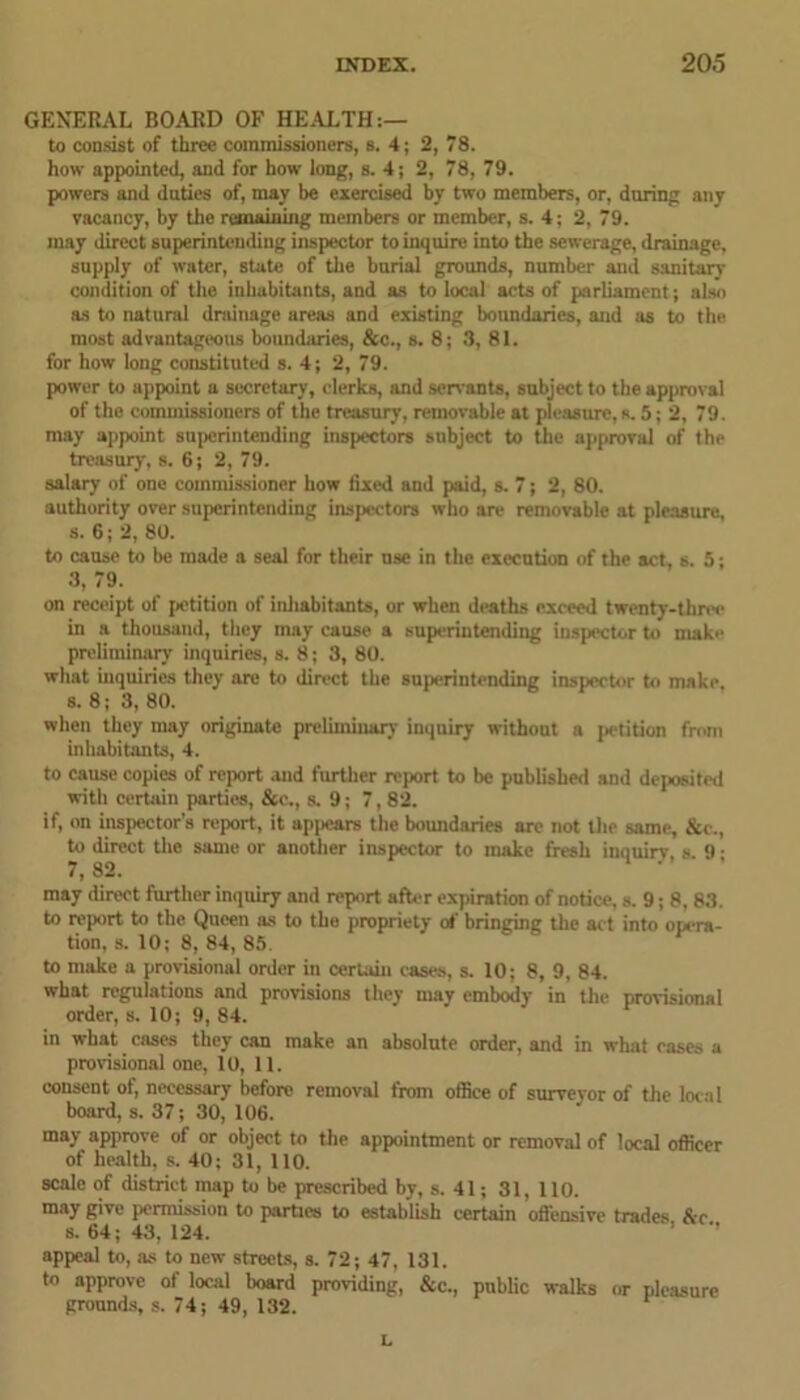 GENERAL BOARD OF HEALTH:— to consist of three commissioners, s. 4; 2, 78. how appointed, and for how long, s. 4; 2, 78, 79. powers and duties of, may be exercised by two members, or, during any vacancy, by the remaining members or member, s. 4; 2, 79. may direct superintending inspector to inquire into the sewerage, drainage, supply of water, state of the burial grounds, number and sanitary condition of the inhabitants, and as to local acts of parliament; also as to natural drainage areas and existing boundaries, and as to the most advantageous boundaries, &c., s. 8; 3, 81. for how long constituted s. 4; 2, 79. power to appoint a secretary, clerks, and son ants, subject to the approval of the commissioners of the treasury, removable at pleasure, s. 5; 2, 79. may appoint superintending inspectors subject to the approval of the treasury, s. 6; 2, 79. salary of one commissioner how fixed and paid, s. 7; 2, 80. authority over superintending inspectors who are removable at pleasure, s. 6; 2, 80. to cause to be made a seal for their nse in the execution of the act, s. 5; 3, 79. on receipt of petition of inhabitants, or when deaths exceed twenty-three in a thousand, they may cause a superintending inspector to make preliminary inquiries, s. 8; 3, 80. what inquiries they are to direct the superintending inspector to make, s. 8; 3, 80. when they may originate preliminary inquiry without a jietition from inhabitants, 4. to cause copies of report and further report to be published and deposited with certain parties, &c., s. 9; 7,82. if, on inspector’s report, it appears the boundaries are not the same, &e., to direct the same or another inspector to make fresh inquiry, s. 9; may direct further inquiry and report after expiration of notice, s. 9; 8, 83. to report to the Queen as to the propriety of bringing the act into opera- tion, s. 10; 8, 84, 85. to make a provisional order in certain cases, s. 10; 8, 9, 84. what regulations and provisions they may embody in the provisional order, s. 10; 9, 84. in what cases they can make an absolute order, and in what cases a provisional one, 10, 11. consent of, necessary before removal from office of surveyor of the local board, s. 37; 30, 106. may approve of or object to the appointment or removal of local officer of health, s. 40; 31, 110. scale of district map to be prescribed by, s. 41; 31, 110. may give permission to parties to establish certain offensive trades &c s. 64; 43, 124. ’ ” appeal to, as to new streets, s. 72; 47, 131. to approve of local board providing, &c., public walks or pleasure grounds, s. 74; 49, 132. L