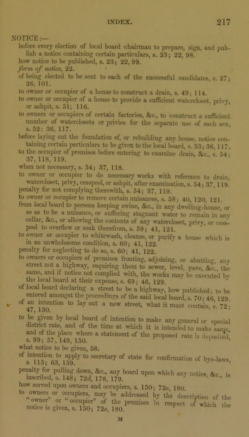 NOTICE:— before every election of local board chairman to prepare, sign, and pub- lish a notice containing certain particulars, s. 23; 22, 98. how notice to be published, s. 23; 22, 99. form of notice, 22. of being elected to be sent to each of the successful candidates s 27- 26, 101. to owner or occupier of a house to construct a drain, s. 49; 114. to owner or occupier of a house to proride a sufficient watercloset, privy or ashpit, s. 51; 116. to owners or occupiers of certain factories, &e., to construct a sufficient number of waterclosets or privies for the separate use of each sex s. 52: 36, 117. before laying out the foundation of, or rebuilding anv house, notice con- taining certain particulars to be given to the local board, s. 53; 36, 117. to the occupier of premises before entering to examine drain &c s 54 - 37, 118, 119. when not necessary, s. 54; 37, 118. to owner or occupier to do necessary works with reference to drain, watercloset, privy, cesspool, or ashpit, after examination, s. 54; 37,119.’ penalty for not complying therewith, s. 54; 37, 119. to owner or occupier to remove certain nuisances, s. 58; 40, 120, 121. from local board to persons keeping swine, &c., in any dwelling-house, or so as to be a nuisance, or suffering stagnant water to remain in anv cellar, &c., or allowing the contents of any watercloset. privy, or cess- pool to overflow or soak therefrom, s. 59; 41, 121. to owner or occupier to whitewash, cleanse, or purify a house which is m an unwholesome condition, s. 60; 41, 122. penalty for neglecting to do so, s. 60; 41, 122. to owners or occupiers of premises fronting, adjoining, or abutting, any street not a highway, requiring them to sewer, level, pave, &<-. the same, and it notice not complied with, the works may bo executed bv the local board at their expense, s. 69; 46, 129 1 of local board declaring a street to be a highway] how published- to be entered amongst the proceedings of the said loJal board, s. 70-46 129. ' a “kntaon to lay out a new street, what it must contain, s. 72j to be given by local board of intention to make anv general or special distoict rate and of the time at wliich it is intended to make same Tw; “ StaU‘ment °f the pr°p0Se,‘ ratc is deposit^ what notice to be given, 58. of intcn«on to apply to secretary of state for confirmation of bye-laws 3. 1 ID; oo, 159. J penalty for pulling down &c„ any board upon which anv notice, &c is inscribed, s. 148; 72d, 178, 179. ’ ’ ’ how served upon owners and occupiers, s. 150; 72c 180 °ScuPicrs- „may b« addressed by the description of the owner or occupier of the premises in respect of which the notice is given, s. 150; 72e, 180. 1 U