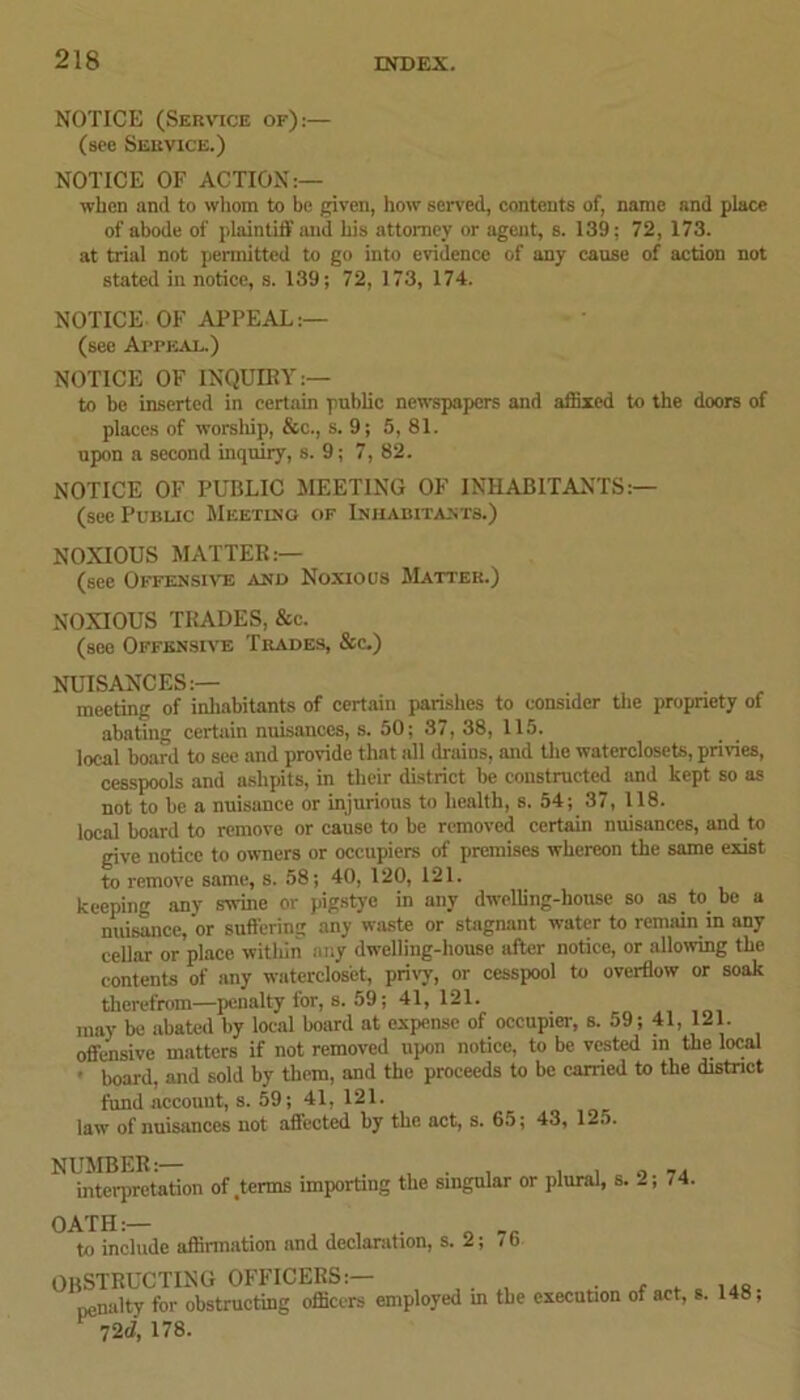 NOTICE (Service of):— (see Service.) NOTICE OF ACTION:— when and to whom to be given, how served, contents of, name and place of abode of plaintiff and his attorney or agent, s. 139: 72, 173. at trial not permitted to go into evidence of any cause of action not stated in notice, s. 139; 72, 173, 174. NOTICE OF APPEAL:— (see Afpkal.) NOTICE OF INQUIRY:— to be inserted in certain public newspapers and affixed to the doors of places of worship, &c., s. 9; 5, 81. upon a second inquiry, s. 9; 7, 82. NOTICE OF PUBLIC MEETING OF INHABITANTS:— (see Public Meeting of Inhabitants.) NOXIOUS MATTER:— (see Offensive and Noxious Matter.) NOXIOUS TRADES, &c. (see Offensive Trades, &c.) NUISANCES:— meeting of inhabitants of certain parishes to consider the propriety of abating certain nuisances, s. 50; 37, 38, 115. local board to see and provide that all drains, and the waterclosets, privies, cesspools and ashpits, in their district be constructed and kept so as not to be a nuisance or injurious to health, s. 54; 37, 118. local board to remove or cause to be removed certain nuisances, and to give notice to owners or occupiers of premises whereon the same exist to remove same, s. 58; 40, 120, 121. keeping any swine or pigstye in any dwelling-house so as to be a nuisance, or suffering any waste or stagnant water to remain in any cellar or place within any dwelling-house after notice, or allowing the contents of any waterclos'et, privy, or cesspool to overflow or soak therefrom—penalty for, s. 59; 41, 121. may be abated by local board at expense of occupier, s. 59; 41, 121. offensive matters if not removed upon notice, to be vested in the local • board, and sold by them, and the proceeds to be carried to the district fund account, s. 59; 41, 121. law of nuisances not affected by the act, s. 65; 43, 125. NUMBER:— , . . , , „ interpretation of .terms importing the singular or plural, s. 2; 74. OATH:— , . B __ to include affirmation and declaration, s. 2; 7 b OBSTRUCTING OFFICERS:— penalty for obstructing officers employed m the execution of act, s. 148, 72c1, 178.
