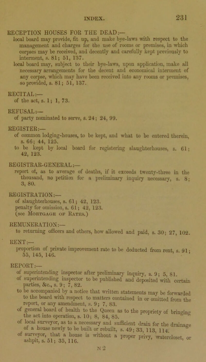 RECEPTION HOUSES FOR THE DEAD:— local board may provide, fit up, and make bye-laws with respect to the management and charges for the use of rooms or premises, in which corpses may be received, and decently and carefully kept previously to interment, s. 81; 51, 137. local board may, subject to their bye-laws, upon application, make all necessary arrangements for the decent and economical interment of any corpse, winch may have been received into any rooms or premises, so provided, s. 81; 51, 137. RECITAL:— of the act, s. 1; 1, 73. REFUSAL:— of party nominated to serve, s. 24; 24, 99. REGISTER:— of common lodging-houses, to be kept, and what to be entered therein, s. 66; 44, 125. to be kept by local board for registering slaughterhouses, s. 61; 42, 123. REGISTRAR-GENERAL :— report of, as to average of deaths, if it exceeds twenty-three in the thousand, no petition for a preliminary inquiry necessary, s. 8; 3, 80. REGISTRATION:— of slaughterhouses, s. 61; 42, 123. penalty for omission, s. 61; 42, 123. (see Mortgage of Rates.) REMUNERATION:— to returning officers and others, how allowed and paid, s. 30; 27 102. RENT:— proportion of private improvement rate to be deducted from rent s 91 • 55, 145, 146. ’ REPORT:— of superintending inspector after preliminary inquiry, s. 9; 5 81. of superintending inspector to be published and deposited’with certain parties, &c., s. 9; 7, 82. to be accompanied by a notice that written statements may be forwarded to the board with respect to matters contained in or omitted from the report, or any amendment, s. 9; 7, 83. of general board of health to the Queen as to the propriety of brin^ine the act into operation, s. 10; 8, 84, 85. 8 8 of local surveyor, as to a necessary and sufficient drain for the drainage of a house newly to be built or rebuilt, s. 49; 33, 113 nq of surveyor, that a house is without a proper privy, ’watercloset, or asupitj s. 01; Jo, 116.