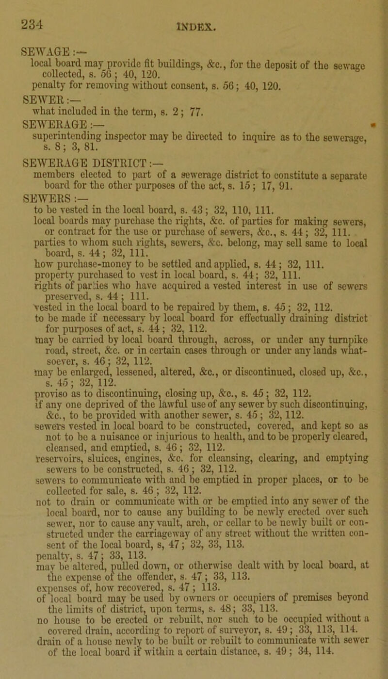 SEWAGE local board may provide fit buildings, &c., for the deposit of the sewage collected, s. 56 ; 40, 120. penalty for removing without consent, s. 56; 40, 120. SEWER:— what included in the term, s. 2; 77. SEWERAGE superintending inspector may be directed to inquire as to the sewerage, s. 8 ; 3, 81. SEWERAGE DISTRICT members elected to part of a sewerage district to constitute a separate board for the other purposes of the act, s. 15 ; 17, 91. SEWERS :— to be vested in the local board, s. 43 ; 32, 110, 111. local boards may purchase the rights, &c. of parties for making sewers, or contract for the use or purchase of sewers, &c., s. 44; 32, 111. parties to whom such rights, sewers, Ac. belong, may sell same to local board, s. 44; 32, 111. how purchase-money to be settled and applied, s. 44 ; 32, 111. property purchased to vest in local board, s. 44; 32, 111. rights of parties who have acquired a vested interest in use of sewers preserved, s. 44 ; 111. vested in the local board to be repaired by them, s. 45 ; 32, 112. to be made if necessary by local board for effectually draining district for purposes of act, s'. 44; 32, 112. may be carried by local board through, across, or under any turnpike road, street, &c. or in certain cases through or under any lands what- soever, s. 46; 32, 112. may be enlarged, lessened, altered, &c., or discontinued, closed up, &c., s. 45 ; 32, 112. proviso as to discontinuing, closing up, &c., s. 45 ; 32, 112. if any one deprived of the lawful use of any sewer by such discontinuing, &c., to be provided with another sewer, s. 45 ; 32,112. sewers vested in local board to be constructed, covered, and kept so as not to be a nuisance or injurious to health, and to be properly cleared, cleansed, and emptied, s. 46; 32, 112. reservoirs, sluices, engines, &c. for cleansing, clearing, and emptying sewers to be constructed, s. 46 ; 32, 112. sewers to communicate with and be emptied in proper places, or to be collected for sale, s. 46 ; 32, 112. not to drain or communicate with or be emptied into any sewer of the local board, nor to causo any building to be newly erected over such sewer, nor to cause any vault, arch, or cellar to be newly built or con- structed under the carriageway of any street without the written con- sent of the local board, s, 47; 32, 33, 113. penalty, s. 47; 33, 113. may be altered, pulled down, or otherwise dealt with by local board, at the expense of the offender, s. 47 ; 33, 113. expenses of, how recovered, s. 47; 113. of local board may be used by owners or occupiers of premises beyond the limits of distinct, upon terms, s. 48; 33, 113. no house to be erected or rebuilt, nor such to be occupied without a covered drain, according to report of surveyor, s. 49; 33, 113, 114. drain of a house newly to be built or rebuilt to communicate with sewer of the local board if within a certain distance, s. 49 ; 34, 114.