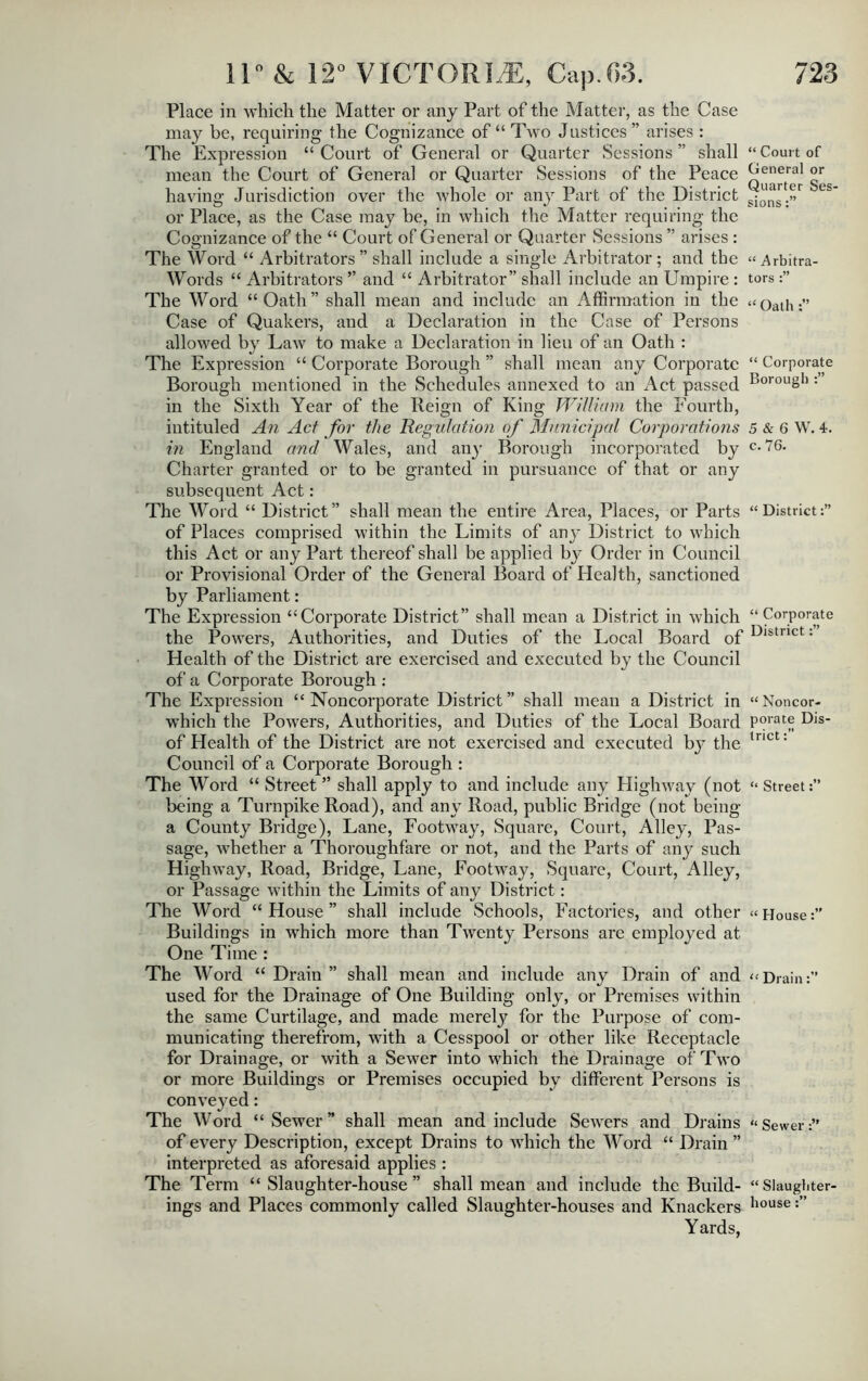 Place in which the Matter or any Part of the Matter, as the Case may be, requiring the Cognizance of “ Two Justices ” arises : The Expression “ Court of General or Quarter Sessions ” shall mean the Court of General or Quarter Sessions of the Peace having Jurisdiction over the whole or any Part of the District or Place, as the Case may be, in which the Matter requiring the Cognizance of the “ Court of General or Quarter Sessions ” arises : The Word “ Arbitrators ” shall include a single Arbitrator; and the Words “ Arbitrators ” and “ Arbitrator” shall include an Umpire : The Word “Oath” shall mean and include an Affirmation in the Case of Quakers, and a Declaration in the Case of Persons allowed by Law to make a Declaration in lieu of an Oath : The Expression “ Corporate Borough ” shall mean any Corporate Borough mentioned in the Schedules annexed to an Act passed in the Sixth Year of the Reign of King William the Fourth, intituled An Act for the Regulation of Municipal Corporations in England and Wales, and an)- Borough incorporated by Charter granted or to be granted in pursuance of that or any subsequent Act: The Word “ District” shall mean the entire Area, Places, or Parts of Places comprised within the Limits of any District to which this Act or any Part thereof shall be applied by Order in Council or Provisional Order of the General Board of Health, sanctioned by Parliament: The Expression “Corporate District” shall mean a District in which the Powers, Authorities, and Duties of the Local Board of Health of the District are exercised and executed by the Council of a Corporate Borough : The Expression “Noncorporate District” shall mean a District in which the Powers, Authorities, and Duties of the Local Board of Health of the District are not exercised and executed bj^ the Council of a Corporate Borough : The Word “ Street ” shall apply to and include any Highway (not being a Turnpike Road), and any Road, public Bridge (not being a County Bridge), Lane, Footway, Square, Court, Alley, Pas- sage, whether a Thoroughfare or not, and the Parts of any such Highway, Road, Bridge, Lane, Footway, Square, Court, Alley, or Passage within the Limits of any District: The Word “ House ” shall include Schools, Factories, and other Buildings in which more than Twenty Persons are employed at One Time : The Word “ Drain ” shall mean and include any Drain of and used for the Drainage of One Building only, or Premises within the same Curtilage, and made merely for the Purpose of com- municating therefrom, with a Cesspool or other like Receptacle for Drainage, or with a Sewer into which the Drainage of Two or more Buildings or Premises occupied bv different Persons is conveyed: The Word “ Sewer ” shall mean and include Sewers and Drains of every Description, except Drains to which the AVord “ Drain ” interpreted as aforesaid applies : The Term “ Slaughter-house ” shall mean and include the Build- ings and Places commonly called Slaughter-houses and Knackers Yards, “ Court of General or Quarter Ses- sions “ Arbitra- tors “ Oath “ Corporate Borough 5 & 6 W. 4. c. 76. “ District “ Corporate District “ Noncor- porate Dis trict “ Street “ House “Drain:” “ Sewer “ Slaughter- house