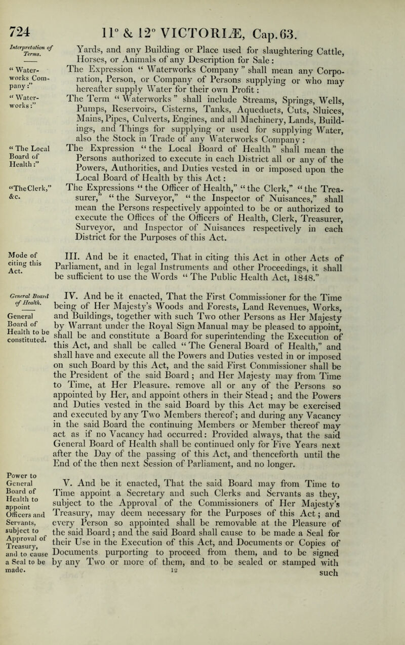 Interpretation of Terms, “ Water- works Com- pany “ Water- works “ The Local Board of Health “TheClerkj” &c. 11° & 12° VICTORIA, Cap.63. Yards, and any Building or Place used for slaughtering Cattle, Horses, or Animals of any Description for Sale: The Expression “ Waterworks Company ” shall mean any Corpo- ration, Person, or Company of Persons supplying or who may hereafter supply Water for their own Profit: The Term “ Waterworks ” shall include Streams, Springs, Wells, Pumps, Reservoirs, Cisterns, Tanks, Aqueducts, Cuts, Sluices, Mains, Pipes, Culverts, Engines, and all Machinery, Lands, Build- ings, and Tilings for supplying or used for supplying Water, also the Stock in Trade of any Waterworks Company : The Expression “ the Local Board of Health ” shall mean the Persons authorized to execute in each District all or any of the Powers, Authorities, and Duties vested in or imposed upon the Local Board of Health by this Act: The Expressions “ the Officer of Health,” “ the Clerk,” “ the Trea- surer,” “ the Surveyor,” “ the Inspector of Nuisances,” shall mean the Persons respectively appointed to be or authorized to execute the Offices of the Officers of Health, Clerk, Treasurer, Surveyor, and Inspector of Nuisances respectively in each District for the Purposes of this Act. Mode of citing this Act. III. And be it enacted, That in citing this Act in other Acts of Parliament, and in legal Instruments and other Proceedings, it shall be sufficient to use the Words “ The Public Health Act, 1848.” General Board of Health. General Board of Health to be constituted. IV. And be it enacted, That the First Commissioner for the Time being of Her Majesty’s Woods and Forests, Land Revenues, Works, and Buildings, together with such Two other Persons as Her Majesty by Warrant under the Royal Sign Manual may be pleased to appoint, shall be and constitute a Board for superintending the Execution of this Act, and shall be called “ The General Board of Health,” and shall have and execute all the Powers and Duties vested in or imposed on such Board by this Act, and the said First Commissioner shall be the President of the said Board ; and Her Majesty may from Time to Time, at Her Pleasure, remove all or any of the Persons so appointed by Her, and appoint others in their Stead ; and the Powers and Duties vested in the said Board by this Act may be exercised and executed by any Two Members thereof; and during any Vacancy in the said Board the continuing Members or Member thereof may act as if no Vacancy had occurred: Provided always, that the said General Board of Health shall be continued only for Five Years next after the Day of the passing of this Act, and thenceforth until the End of the then next Session of Parliament, and no longer. Power to General Board of Health to appoint Officers and Servants, subject to Approval of Treasury, and to cause a Seal to be made. V. And be it enacted, That the said Board may from Time to Time appoint a Secretary and such Clerks and Servants as they, subject to the Approval of the Commissioners of Her Majesty’s Treasury, may deem necessary for the Purposes of this Act; and every Person so appointed shall be removable at the Pleasure of the said Board; and the said Board shall cause to be made a Seal for their Use in the Execution of this Act, and Documents or Copies of Documents purporting to proceed from them, and to be signed by an}7 Two or more of them, and to be sealed or stamped with such 12