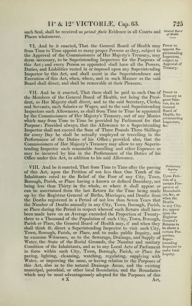 such Seal, shall be received as prima facie Evidence in all Courts and Qenerf Board ’ , 1 of Health. Places whatsoever. VI. And be it enacted, That the General Board of Health may Power to from Time to Time appoint so many proper Persons as they, subject to aPPoint ii t «/i. i t »/ ; nenntendine- the Approval of the Commissioners of Her Majesty’s Treasury, may inspectors, deem necessary, to be Superintending Inspectors for the Purposes of subject to’ this Act; and every Person so appointed shall have all the Powers, Approval of Duties, and Liabilities vested in or imposed upon any Superintending Treasu,y- Inspector by this Act, and shall assist in the Superintendence and Execution of this Act, when, where, and in such Manner as the said Board shall direct, and shall be removable at their Pleasure. VII. And be it enacted, That there shall be paid to such One of Power to the Members of the General Board of Health, not being the Presi- J/^Sala10 dent, as Her Majesty shall direct, and to the said Secretary, Clerks, ries&c.to* and Servants, such Salaries or Wages, and to the said Superintending General Inspectors such Allowances, as shall from Time to Time be appointed Board of by the Commissioners of Her Majesty’s Treasury, out of any Monies IIealtll> which may from Time to Time be provided by Parliament for that inspectors. Purpose: Provided always, that the Allowance to a Superintending &c. Inspector shall not exceed the Sum of Three Pounds Three Shillings for every Day he shall be actually employed or travelling in the Performance of the Duties of his Office; provided also, that the Commissioners of Her Majesty’s Treasury may allow to any Superin- tending Inspector such reasonable travelling and other Expenses as may be incurred by him in the Performance of the Duties of his Office under this Act, in addition to his said Allowance. VIII. And be it enacted, That from Time to Time after the passing of this Act, upon the Petition of not less than One Tenth of the Inhabitants rated to the Relief of the Poor of any City, Town, Borough, Parish, or Place having a known or defined Boundary, not being less than Thirty in the whole, or where it shall appear or can be ascertained from the last Return for the Time being made up by the Registrar General of Births, Marriages, and Deaths from the Deaths registered in a Period of not less than Seven Years that the Number of Deaths annually in any City, Town, Borough, Parish, or Place during the Period in respect whereof such Return shall have been made have on an Average exceeded the Proportion of Twenty- three to a Thousand of the Population of such City, Town, Borough, Parish or Place, the General Board of Health may, if and when they shall think fit, direct a Superintending Inspector to visit such City, Town, Borough, Parish, or Place, and to make public Inquiry, and to examine Witnesses, as to the Sewerage, Drainage, and Supply of Water, the State of the Burial Grounds, the Number and sanitary Condition of the Inhabitants, and as to any Local Acts of Parliament in force within such City, Town, Borough, Parish, or Place for paving, lighting, cleansing, watching, regulating, supplying with Water, or improving the same, or having relation to the Purposes of this Act, also as to the natural Drainage Areas, and the existing municipal, parochial, or other local Boundaries, and the Boundaries which may be most advantageously adopted for the Purposes of this 8 X Act, Preliminary Inquiry• Upon Peti- tion of a certain Pro- portion of Household- ers, &c, or when the Deaths in any City, &c. appear upon the Registrar General’s Returns to be above a certain Pro- portion, Super- intending Inspector to make local Inquiry.