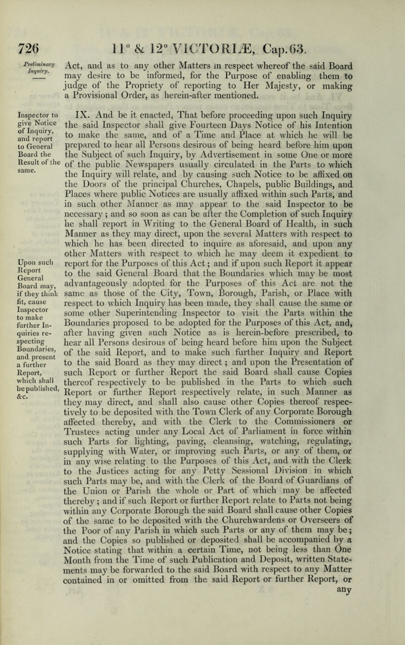 Preliminary Inquiry. Inspector to give Notice of Inquiry, and report to General Board the Result of the same. Upon such Report General Board may, if they think fit, cause Inspector to make further In- quiries re- specting Boundaries, and present a further Report, which shall be published, &c. Act, and as to any other Matters m respect whereof the said Board may desire to be informed, for the Purpose of enabling them to judge of the Propriety of reporting to Her Majesty, or making a Provisional Order, as herein-after mentioned. IX. And be it enacted, That before proceeding upon such Inquiry the said Inspector shall give Fourteen Days Notice of his Intention to make the same, and of a Time and Place at which he will be prepared to hear all Persons desirous of being heard before him upon the Subject of such Inquiry, by Advertisement in some One or more of the public Newspapers usually circulated in the Parts to which the Inquiry will relate, and by causing such Notice to be affixed on the Doors of the principal Churches, Chapels, public Buildings, and Places where public Notices are usually affixed within such Parts, and in such other Manner as may appear to the said Inspector to be necessary; and so soon as can be after the Completion of such Inquiry he shall report in Writing to the General Board of Health, in such Manner as they may direct, upon the several Matters with respect to which he has been directed to inquire as aforesaid, and upon any other Matters with respect to which he may deem it expedient to report for the Purposes of this Act; and if upon such Report it appear to the said General Board that the Boundaries which may be most advantageously adopted for the Purposes of this Act are not the same as those of the City, Town, Borough, Parish, or Place with respect to which Inquiry has been made, they shall cause the same or some other Superintending Inspector to visit the Parts within the Boundaries proposed to be adopted for the Purposes of this Act, and, after having given such Notice as is herein-before prescribed, to hear all Persons desirous of being heard before him upon the Subject of the said Report, and to make such further Inquiry and Report to the said Board as the}^ may direct; and upon the Presentation of such Report or further Report the said Board shall cause Copies thereof respectively to be published in the Parts to which such Report or further Report respectively relate, in such Manner as they may direct, and shall also cause other Copies thereof respec- tively to be deposited with the Towm Clerk of any Corporate Borough affected thereby, and with the Clerk to the Commissioners or Trustees acting under any Local Act of Parliament in force within such Parts for lighting, paving, cleansing, watching, regulating, supplying with Water, or improving such Parts, or any of them, or in any wise relating to the Purposes of this Act, and with the Clerk to the Justices acting for any Petty Sessional Division in which such Parts may be, and with the Clerk of the Board of Guardians of the Union or Parish the whole or Part of which may be affected thereby ; and if such Report or further Report relate to Parts not being within any Corporate Borough the said Board shall cause other Copies of the same to be deposited with the Churchwardens or Overseers of the Poor of any Parish in which such Parts or any of them may be; and the Copies so published or deposited shall be accompanied by a Notice stating that within a certain Time, not being less than One Month from the Time of such Publication and Deposit, written State- ments may be forwarded to the said Board with respect to any Matter contained in or omitted from the said Report or further Report, or any