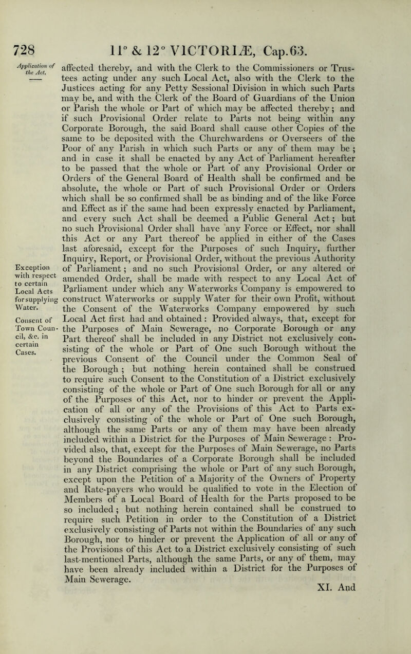 Application of the Act. Exception •with respect to certain Local Acts for supplying Water. Consent of Town Coun- cil, &e. in certain Cases. affected thereby, and with the Clerk to the Commissioners or Trus- tees acting under any such Local Act, also with the Clerk to the Justices acting for any Petty Sessional Division in which such Parts may be, and with the Clerk of the Board of Guardians of the Union or Parish the whole or Part of which may be affected thereby; and if such Provisional Order relate to Parts not being within any Corporate Borough, the said Board shall cause other Copies of the same to be deposited with the Churchwardens or Overseers of the Poor of any Parish in which such Parts or any of them may be ; and in case it shall be enacted by any Act of Parliament hereafter to be passed that the whole or Part of any Provisional Order or Orders of the General Board of Health shall be confirmed and be absolute, the whole or Part of such Provisional Order or Orders which shall be so confirmed shall be as binding and of the like Force and Effect as if the same had been expressly enacted by Parliament, and every such Act shall be deemed a Public General Act; but no such Provisional Order shall have any Force or Effect, nor shall this Act or any Part thereof be applied in either of the Cases last aforesaid, except for the Purposes of such Inquiry, further Inquiry, Report, or Provisional Order, without the previous Authority of Parliament; and no such Provisional Order, or any altered or amended Order, shall be made with respect to any Local Act of Parliament under which any Waterworks Company is empowered to construct Waterworks or supply Water for their own Profit, without the Consent of the Waterworks Company empowered by such Local Act first had and obtained : Provided always, that, except for the Purposes of Main Sewerage, no Corporate Borough or any Part thereof shall be included in any District not exclusively con- sisting of the whole or Part of One such Borough without the previous Consent of the Council under the Common Seal of the Borough ; but nothing herein contained shall be construed to require such Consent to the Constitution of a District exclusively consisting of the whole or Part of One such Borough for all or any of the Purposes of this Act, nor to hinder or prevent the Appli- cation of all or any of the Provisions of this Act to Parts ex- clusively consisting of the whole or Part of One such Borough, although the same Parts or any of them may have been already included within a District for the Purposes of Main Sewerage : Pro- vided also, that, except for the Purposes of Main Sewerage, no Parts beyond the Boundaries of a Corporate Borough shall be included in any District comprising the whole or Part of any such Borough, except upon the Petition of a Majority of the Owners of Property and Rate-payers who would be qualified to vote in the Election of Members of a Local Board of Health for the Parts proposed to be so included; but nothing herein contained shall be construed to require such Petition in order to the Constitution of a District exclusively consisting of Parts not within the Boundaries of any such Borough, nor to hinder or prevent the Application of all or any of the Provisions of this Act to a District exclusively consisting of such last-mentioned Parts, although the same Parts, or any of them, may have been already included within a District for the Purposes of Main Sewerage. XI. And