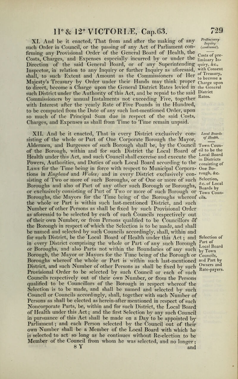 XI. And be it enacted, That from and after the making of any such Order in Council, or the passing of any Act of Parliament con- (continued), firming any Provisional Order of the General Board of Health, the Cost7^pre. Costs, Charges, and Expenses especially incurred by or under the ijminary In- Direction of the said General Board, or of any Superintending quiry, &c., Inspector, in relation to any Inquiry or further Inquiry as aforesaid, w>tb Consent shall, to such Extent and Amount as the Commissioners of Her ^ome^a Majesty’s Treasury by Order under their Hands may think proper charge upon to direct, become a Charge upon the General District Rates levied in the General such District under the Authority of this Act, and be repaid to the said D^stnet Commissioners by annual Instalments not exceeding Five, together 1 a with Interest after the yearly Rate of Five Pounds in the Hundred, to be computed from the Date of any such last-mentioned Order, upon so much of the Principal Sum due in respect of the said Costs, Charges, and Expenses as shall from Time to Time remain unpaid. XII. And be it enacted, That in every District exclusively con- Local Boards sisting of the whole or Part of One Corporate Borough the Mayor, cj Aldermen, and Burgesses of such Borough shall be, by the Council Town Coun- of the Borough, within and for such District the Local Board of Cl110 be tbe Health under this Act, and such Council shall exercise and execute the b^Dilu-fcts^ Powers, Authorities, and Duties of such Local Board according to the consisting of Laws for the Time being in force with respect to Municipal Corpora- One Bo- tions in England and Wales; and in every District exclusively con- rouSb> •Re- sisting of Two or more of such Boroughs, or of One or more of such Selection, Boroughs and also of Part of any other such Borough or Boroughs, ^ca or exclusively consisting of Part of Two or more of such Borough or Town Coun- Boroughs, the Mayors for the Time being of the Boroughs whereof cils. the whole or Part is within such last-mentioned District, and such Number of other Persons as shall be fixed by such Provisional Order as aforesaid to be selected by each of such Councils respectively out of their own Number, or from Persons qualified to be Councillors of the Borough in respect of which the Selection is to be made, and shall be named and selected by such Councils accordingly, shall, within and for such District, be the Local Board of Health under this Act; and Selection of in every District comprising the whole or Part of any such Borough ^aUioard or Boroughs, and also Parts not within the Boundaries of any such by Town Borough, the Mayor or Mayors for the Time being of the Borough or Councils, Boroughs whereof the whole or Part is within such last-mentioned and Part b.y District, and such Number of other Persons as shall be fixed by such ^'vners and Provisional Order to be selected by such Council or each of such ate‘PaJers- Councils respectively out of their own Number, or from the Persons qualified to be Councillors of the Borough in respect whereof the Selection is to be made, and shall be named and selected by such Council or Councils accordingly, shall, together with such Number of Persons as shall be elected as herein-after mentioned in respect of such Noncorporate Parts, be, within and for such District, the Local Board of Health under this Act; and the first Selection by any such Council in pursuance of this Act shall he made on a Day to be appointed b}T Parliament; and each Person selected by the Council out of their own Number shall be a Member of the Local Board with which he is selected to act so long as he continues without Re-election to be Member of the Council from whom he was selected, and no longer: 8 Y and