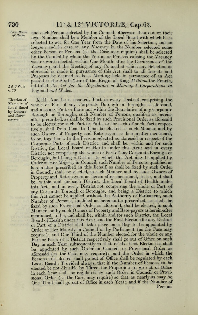 Local Boards of Health. 5 & 6 W. 4. c. 76. Election of Members of Local Board by Owners and Rate- payers. and each Person selected by the Council otherwise than out of their own Number shall be a Member of the Local Board with which he is selected to act for One Year from the Date of his Selection, and no longer; and in case of any Vacancy in the Number selected some other Person or Persons (as the Case may require) shall be selected by the Council by whom the Person or Persons causing the Vacancy was or were selected, within One Month after the Occurrence of the Vacancy; and the Meeting of any Council at which any Selection as aforesaid is made in pursuance of this Act shall to all Intents and Purposes be deemed to be a Meeting held in pursuance of an Act passed in the Sixth Year of the Reign of King William the Fourth, intituled An Act for the Regulation of Municipal Corporations in England and Wales. XIII. And be it enacted, That in every District comprising the whole or Part of any Corporate Borough or Boroughs as aforesaid, and also any Part or Parts not within the Boundaries of any Corporate Borough or Boroughs, such Number of Persons, qualified as herein- after prescribed, as shall be fixed by such Provisional Order as aforesaid to be elected for such Part or Parts, or for each of such Parts respec- tively, shall from Time to Time be elected in such Manner and by such Owners of Property and Rate-payers as herein-after mentioned, to be, together with the Persons selected as aforesaid in respect of the Corporate Parts of such District, and shall be, within and for such District, the Local Board of Health under this Act; and in every District not comprising the whole or Part of any Corporate Borough or Boroughs, but being a District to which this Act may be applied by Order of Her Majesty in Council, such Number of Persons, qualified as herein-after prescribed in this Behalf, as shall be fixed by such Order in Council, shall be elected, in such Manner and by such Owners of Property and Rate-payers as herein-after mentioned, to be, and shall be, within and for such District, the Local Board of Health under this Act; and in every District not comprising the whole or Part of any Corporate Borough or Boroughs, and being a District to which this Act cannot be applied without the Authority of Parliament, such Number of Persons, qualified as herein-after prescribed, as shall be fixed by such Provisional Order as aforesaid, shall be elected, in such Manner and by such Owmers of Property and Rate-payers as herein-after mentioned, to be, and shall be, within and for such District, the Local Board of Health under this Act; and the First Election for any District or Part of a District shall take place on a Day to be appointed by Order of Her Majesty in Council or by Parliament (as the Case may require); and One Third of the Number elected for the whole or any Part or Parts of a District respectively shall go out of Office on such Day in each Year subsequently to that of the First Election as shall be appointed by such Order in Council or Provisional Order as aforesaid (as the Case may require); and the Order in which the Persons first elected shall go out of Office shall be regulated by each Local Board : Provided always, that if the Number of Persons to be elected be not divisible by Three the Proportion to go out of Office in each Year shall be regulated by such Order in Council or Provi- sional Order (as the Case may require) so that as nearly as may be One Third shall go out of Office in each Year; and if the Number of Persons