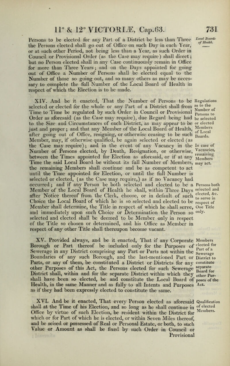 Persons to be elected for any Part of a District be less than Three Lo^l^e^s the Persons elected shall go out of Office on such Day in each Year, ' or at such other Period, not being less than a Year, as such Order in Council or Provisional Order (as the Case may require) shall direct; but no Person elected shall in any Case continuously remain in Office for more than Three Years ; and on the Days appointed for going- out of Office a Number of Persons shall be elected equal to the Number of those so going out, and so many others as may be neces- sary to complete the full Number of the Local Board of Health in respect of which the Election is to be made. XIY. And be it enacted, That the Number of Persons to be selected or elected for the whole or any Part of a District shall from Time to Time be regulated by such Order in Council or Provisional Order as aforesaid (as the Case may require), due Regard being had to the Size and Circumstances of each District, as may appear to be just and proper ; and that any Member of the Local Board of Health, after going out of Office, resigning, or otherwise ceasing to be such Member, may, if otherwise qualified, be again selected or elected (as the Case may require); and in the event of any Vacancy in the Number of Persons elected, by Death, Resignation, or otherwise, between the Times appointed for Election as aforesaid, or if at any Time the said Local Board be without its full Number of Members, the remaining Members shall continue and be as competent to act until the Time appointed for Election, or until the full Number is selected or elected, (as the Case may require,) as if no Vacancy had occurred ; and if any Person be both selected and elected to be a Member of the Local Board of Health he shall, within Three Days after Notice thereof from the Clerk, choose, or in default of such Choice the Local Board of which he is so selected and elected to be Member shall determine, the Title in respect of which he shall serve, and immediately upon such Choice or Determination the Person so selected and elected shall be deemed to be Member only in respect of the Title so chosen or determined, and his Office as Member in respect of any other Title shall thereupon become vacant. XV. Provided always, and be it enacted, That if any Corporate Borough or Part thereof be included only for the Purposes of Sewerage in any District comprising any Part or Parts not within the Boundaries of any such Borough, and the last-mentioned Part or Parts, or any of them, be constituted a District or Districts for any other Purposes of this Act, the Persons elected for such Sewerage District shall, within and for the separate District within which they shall have been so elected, be and constitute the Local Board of Health, in the same Manner and as fully to all Intents and Purposes as if they had been expressly elected to constitute the same. Regulations as to the Number of Persons to be selected or elected Members of Local Boards. In case of Vacancies, remaining Members may act. Persons both selected and elected, &c. to serve in respect of One Title only. Members elected for Part of a Sewerage District to constitute separate Board for other Pur- poses of the Act. XVI. And be it enacted, That every Person elected as aforesaid Qualification shall at the Time of his Election, and so long as he shall continue in of elected Office by virtue of such Election, be resident within the District for Members- which or for Part of which he is elected, or within Seven Miles thereof, and be seised or possessed of Real or Personal Estate, or both, to such Value or Amount as shall be fixed by such Order in Council or Provisional