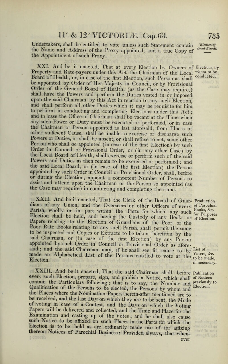 Undertakers, shall be entitled to vote unless such Statement contain Election of the Name and Address of the Proxy appointed, and a true Copy of LocalJ^rds- the Appointment of such Proxy. XXL And be it enacted, That at every Election by Owners of Elections, by Property and Rate-payers under this Act the Chairman of the Local whom t0 be Board of Health, or, in case of the first Election, such Person as shall conducted- be appointed by Order of Her Majesty in Council, or by Provisional Order of the General Board of Health, (as the Case may require,) shall have the Powers and perform the Duties vested in or imposed upon the said Chairman by this Act in relation to any such Election, and shall perform all other Duties which it may be requisite for him to perform in conducting and completing Elections under this Act; and in case the Office of Chairman shall be vacant at the Time when any such Power or Duty must be executed or performed, or in case the Chairman or Person appointed as last aforesaid, from Illness or other sufficient Cause, shall be unable to exercise or discharge such Powers or Duties, or shall be absent, or shall refuse to act, some other Person who shall be appointed (in case of the first Election ) by such Order in Council or Provisional Order, or (in any other Case) by the Local Board of Health, shall exercise or perform such of the said Powers and Duties as then remain to be exercised or performed ; and the said Local Board, or (in case of the first Election) the Person appointed by such Order in Council or Provisional Order, shall, before or during the Election, appoint a competent Number of Persons to assist and attend upon the Chairman or the Person so appointed (as the Case may require) in conducting and completing the same. XXII. And be it enacted, That the Clerk of the Board of Guar- dians of any Union, and the Overseers or other Officers of every Parish, wholly or in part within the Parts for which any such Election shall be held, and having the Custody of any Books or Papers relating to the Election of Guardians of the Poor, or the Poor Rate Books relating to any such Parish, shall permit the same to be inspected and Copies or Extracts to be taken therefrom by the said Chairman, or (in case of the first Election) by any Person appointed by such Order in Council or Provisional Order as afore- said ; and the said Chairman may, if he shall see fit, cause to be made an Alphabetical List of the Persons entitled to vote at the Election. Production of Parochial Books, &c. for Purposes of Election. List of Voters, &c. to be made, if necessary. XXIII. And be it enacted, That the said Chairman shall, before Publication every such Election, prepare, sign, and publish a Notice, which shall of Notices contain the Particulars following; that is to say, the Number and Previ°usly t0 Qualification of the Persons to be elected, the Persons by whom and Elect,on- the Places where the Nomination Papers herein-after mentioned are to be received, and the last Day on which they are to be sent, the Mode of voting in case of a Contest, and the Days on which the Votino- Papers will be delivered and collected, and the Time and Place for the Examination and casting up of the Votes ; and he shall also cause such Notice to be affixed on such Places in the Parts for which the Election is to be held as are ordinarily made use of for affixing thereon Notices of Parochial Business: Provided always, that when- ever